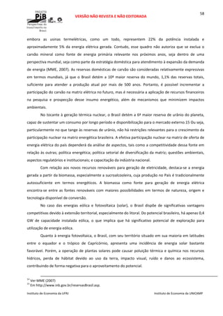  
VERSÃO NÃO REVISTA E NÃO EDITORADA 
 
 
Instituto de Economia da UFRJ  Instituto de Economia da UNICAMP 
 
58
embora  as  usinas  termelétricas,  como  um  todo,  representem  22%  da  potência  instalada  e 
aproximadamente  5%  da  energia  elétrica  gerada.  Contudo,  esse  quadro  não  autoriza  que  se  exclua  o 
carvão  mineral  como  fonte  de  energia  primária  relevante  nos  próximos  anos,  seja  dentro  de  uma 
perspectiva mundial, seja como parte da estratégia doméstica para atendimento à expansão da demanda 
de energia (MME, 2007). As reservas domésticas de carvão são consideradas relativamente expressivas 
em  termos  mundiais,  já  que  o  Brasil detém  a  10ª  maior  reserva  do  mundo,  1,1%  das reservas  totais, 
suficiente  para  atender  a  produção  atual  por  mais  de  500  anos.  Portanto,  é  possível  incrementar  a 
participação do carvão na matriz elétrica no futuro, mas é necessária a aplicação de recursos financeiros 
na  pesquisa  e  prospecção  desse  insumo  energético,  além  de  mecanismos  que  minimizem  impactos 
ambientais.  
No tocante à geração térmica nuclear, o Brasil detém a 6ª maior reserva de urânio do planeta, 
capaz de sustentar um consumo por longo período e disponibilização para o mercado externo.15 Ou seja, 
particularmente no que tange às reservas de urânio, não há restrições relevantes para o crescimento da 
participação nuclear na matriz energética brasileira. A efetiva participação nuclear na matriz de oferta de 
energia elétrica do país dependerá da análise de aspectos, tais como a competitividade dessa fonte em 
relação às outras; política energética; política setorial de diversificação da matriz; questões ambientais, 
aspectos regulatórios e institucionais; e capacitação da indústria nacional. 
Com relação aos novos recursos renováveis para geração de eletricidade, destaca‐se a energia 
gerada a partir da biomassa, especialmente a sucroalcooleira, cuja produção no País é tradicionalmente 
autossuficiente  em  termos  energéticos.  A  biomassa  como  fonte  para  geração  de  energia  elétrica 
encontra‐se  entre  as  fontes  renováveis  com  maiores  possibilidades  em  termos  de  natureza,  origem  e 
tecnologia disponível de conversão.  
No  caso  das  energias  eólica  e  fotovoltaica  (solar),  o  Brasil  dispõe  de  significativas  vantagens 
competitivas devido à extensão territorial, especialmente do litoral. Do potencial brasileiro, há apenas 0,4 
GW  de  capacidade  instalada  eólica,  o  que  implica  que  há  significativo  potencial  de  exploração  para 
utilização de energia eólica. 
Quanto à energia fotovoltaica, o Brasil, com seu território situado em sua maioria em latitudes 
entre  o  equador  e  o  trópico  de  Capricórnio,  apresenta  uma  incidência  de  energia  solar  bastante 
favorável. Porém, a operação de plantas solares pode causar poluição térmica e química nos recursos 
hídricos,  perda  de  hábitat  devido  ao  uso  da  terra,  impacto  visual,  ruído  e  danos  ao  ecossistema, 
contribuindo de forma negativa para o aproveitamento do potencial. 
                                                                                                                                                                                                  
14
 Ver MME (2007) 
15
 Em http://www.inb.gov.br/reservasBrasil.asp. 
 