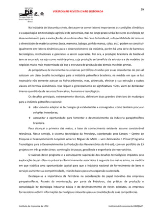  
VERSÃO NÃO REVISTA E NÃO EDITORADA 
 
 
Instituto de Economia da UFRJ  Instituto de Economia da UNICAMP 
 
59
Na indústria de biocombustíveis, destacam‐se como fatores importantes as condições climáticas 
e a capacitação em tecnologia agrícola e de conversão, mas no longo prazo serão decisivos os esforços de 
desenvolvimento para a evolução das duas dimensões. No caso do biodiesel, a disponibilidade de terras e 
a diversidade de matérias‐primas (soja, mamona, babaçu, pinhão manso, colza, etc.) podem se constituir 
igualmente em fatores dinâmicos para o desenvolvimento da indústria, porém há uma série de barreiras 
tecnológicas, institucionais e gerenciais a serem superadas. Por ora, a produção brasileira de biodiesel 
tem se ancorado na soja como matéria‐prima, cuja produção se beneficia da estrutura e de modelos de 
negócios muito mais modernizada do que a estrutura de produção das demais matérias‐primas. 
As perspectivas de incremento nas reservas petrolíferas trazidas por essas descobertas do pré‐sal 
colocam um claro desafio tecnológico para a indústria petrolífera brasileira, na medida em que se faz 
necessário não somente acessar os hidrocarbonetos, mas, sobretudo, efetivar a sua extração a custos 
viáveis em termos econômicos. Isso requer o gerenciamento de significativos riscos, além de demandar 
imensa quantidade de recursos financeiros, humanos e tecnológicos.  
Os desafios principais, extremamente técnicos, delineiam duas grandes diretrizes de mudanças 
para a indústria petrolífera nacional: 
não somente adaptar as tecnologias já estabelecidas e consagradas, como também procurar 
soluções inovadoras; 
aproveitar  a  oportunidade  para  fomentar  o  desenvolvimento  da  indústria  parapetrolífera 
brasileira. 
Para  alcançar  a  primeira  das  metas,  a  base  de  conhecimento  existente  assume  considerável 
relevância.  Nesse  sentido,  o  sistema  tecnológico  da  Petrobras,  coordenado  pelo  Cenpes  –  Centro  de 
Pesquisa e Desenvolvimento Leopoldo Américo Miguez de Mello – vem delineando o Prosal (Programa 
Tecnológico para o Desenvolvimento da Produção dos Reservatórios do Pré‐sal), com um portfólio de 23 
projetos em três grandes áreas: construção de poços; geociência e engenharia de reservatórios. 
O sucesso deste programa e a consequente superação dos desafios tecnológicos impostos pela 
exploração de petróleo no pré‐sal estão intimamente associados à segunda das metas acima, na medida 
em  que  viabiliza  uma  oportunidade  capital  para  que  a  indústria  nacional  de  fornecimento  de  bens  e 
serviços aumente sua competitividade, criando bases para uma expansão sustentada. 
Destaque‐se  a  importância  da  Petrobras  na  coordenação  do  papel  inovativo  das  empresas 
parapetrolíferas.  Através  da  monitoração,  por  parte  da  Petrobras,  das  práticas  de  produção  e 
consolidação  de  tecnologia  industrial  básica  e  do  desenvolvimento  de  novos  produtos,  as  empresas 
fornecedoras obtêm informações tecnológicas relevantes para a consolidação de suas competências.  
 