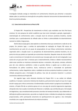  
VERSÃO NÃO REVISTA E NÃO EDITORADA 
 
 
Instituto de Economia da UFRJ  Instituto de Economia da UNICAMP 
 
6
investigação realizado consiga se materializar em conhecimento relevante para alimentar o necessário 
debate sobre os caminhos da construção de uma política industrial estruturante do desenvolvimento do 
Brasil nas próximas décadas.  
 
1.2. CARACTERÍSTICAS DISTINTIVAS DO PROJETO PIB 
 
O  Projeto  PIB  ‐  Perspectivas  do  Investimento  no  Brasil,  cujos  resultados  esse  livro  final  busca 
sintetizar, foi uma pesquisa de caráter acadêmico que teve como motivação a geração, organização e 
sistematização  de  conhecimentos  sobre  a  situação  atual  da  estrutura  produtiva  brasileira,  visando 
contribuir para o aprofundamento da  reflexão sobre os limites  e potencialidades do desenvolvimento 
nacional no médio e longo prazos. 
Dentro desse escopo geral, cabe explicitar os elementos chave que constituíram a razão de ser do 
projeto.  Em  primeiro  lugar,  o  sentido  de  oportunidade  de  realização  do  Projeto  PIB  nasceu  do 
reconhecimento  por  parte  de  um  grupo  de  pesquisadores  de  que  faltava  conhecimento  sistemático 
organizado  sobre  a  situação  atual  e  as  perspectivas  do  desenvolvimento  produtivo  brasileiro,  de  um 
ponto de vista que poderia ser aportado por economistas industriais. Naqueles meses do início de 2007, 
o país se encontrava em transição de uma economia que ressurgia após anos de semi‐estagnação e que 
carecia de um guia para fazer a travessia para o desenvolvimento. Embora o debate macroeconômico 
sobre esses caminhos se mostrasse certamente decisivo e necessário, não parecia, contudo, suficiente 
para  dar  uma  cobertura  satisfatória  a  todos  os  grandes  dilemas  e  opções  que  se  abriam  para  o 
formuladores  de  política  econômica.  Assim,  mostrava‐se  central  a  necessidade  de  aprofundar 
conhecimentos, realizar diagnósticos sobre a realidade da estrutura produtiva brasileira e produzir uma 
reflexão  prospectiva  para  a  formulação  de  políticas.  Esse  viés  de  economia  industrial  é  a  primeira 
característica distintiva do Projeto PIB 
Em  segundo  lugar,  outro  elemento  distintivo  do  Projeto  PIB  é  o  seu  caráter  de  reflexão 
acadêmica. A isenção e autonomia intelectual da Academia, particularmente naquilo em que ela é capaz 
de abrir espaço para críticas construtivas e fundamentadas visando sempre o progresso da sociedade. No 
entanto, o Projeto PIB não se contenta apenas em ser uma peça de raciocínio logicamente organizado, 
almejando vôos mais ousados na tentativa de influenciar a realidade, seja contribuindo para a formulação 
de diagnósticos, seja consubstanciando processos concretos de tomada de decisão, seja colaborando na 
definição de políticas operacionais, seja ainda na criação de meios e métodos de avaliação das mudanças 
proporcionados,  enfim  participando  ativamente  do  aperfeiçoamento  dos  agentes  e  das  instituições 
envolvidas com a saga do desenvolvimento da indústria brasileira. 
 