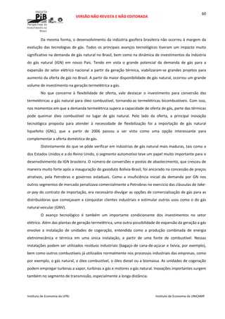  
VERSÃO NÃO REVISTA E NÃO EDITORADA 
 
 
Instituto de Economia da UFRJ  Instituto de Economia da UNICAMP 
 
60
Da mesma forma, o desenvolvimento da indústria gasífera brasileira não ocorreu à margem da 
evolução das tecnologias de gás. Todos os principais avanços tecnológicos tiveram um impacto muito 
significativo na demanda de gás natural no Brasil, bem como na dinâmica de investimentos da indústria 
do  gás  natural  (IGN)  em  nosso  País.  Tendo  em  vista  o  grande  potencial  da  demanda  de  gás  para  a 
expansão do setor elétrico nacional a partir da geração térmica, viabilizaram‐se grandes projetos para 
aumento da oferta de gás no Brasil. A partir da maior disponibilidade de gás natural, ocorreu um grande 
volume de investimento na geração termelétrica a gás.  
No  que  concerne  à  flexibilidade  de  oferta,  vale  destacar  o  investimento  para  conversão  das 
termelétricas a gás natural para óleo combustível, tornando‐as termelétricas bicombustíveis. Com isso, 
nos momentos em que a demanda termelétrica supera a capacidade de oferta de gás, parte das térmicas 
pode  queimar  óleo  combustível  no  lugar  de  gás  natural.  Pelo  lado  da  oferta,  a  principal  inovação 
tecnológica  proposta  para  atender  à  necessidade  de  flexibilização  foi  a  importação  de  gás  natural 
liquefeito  (GNL),  que  a  partir  de  2006  passou  a  ser  visto  como  uma  opção  interessante  para 
complementar a oferta doméstica de gás.  
Distintamente do que se pôde verificar em indústrias de gás natural mais maduras, tais como a 
dos Estados Unidos e a do Reino Unido, o segmento automotivo teve um papel muito importante para o 
desenvolvimento da IGN brasileira. O número de conversões e postos de abastecimento, que cresceu de 
maneira muito forte após a inauguração do gasoduto Bolívia‐Brasil, foi ancorado na concessão de preços 
atrativos,  pela  Petrobras  e  governos  estaduais.  Como  a  insuficiência  inicial  da  demanda  por  GN  nos 
outros segmentos de mercado penalizava comercialmente a Petrobras no exercício das cláusulas de take‐
or‐pay do contrato de importação, era necessário divulgar as opções de comercialização de gás para as 
distribuidoras que começavam a conquistar clientes industriais e estimular outros usos como o do gás 
natural veicular (GNV). 
O  avanço  tecnológico  é  também  um  importante  condicionante  dos  investimentos  no  setor 
elétrico. Além das plantas de geração termelétrica, uma outra possibilidade de expansão da geração a gás 
envolve  a  instalação  de  unidades  de  cogeração,  entendida  como  a  produção  combinada  de  energia 
eletromecânica  e  térmica  em  uma  única  instalação,  a  partir  de  uma  fonte  de  combustível.  Nessas 
instalações podem ser utilizados resíduos industriais (bagaço de cana‐de‐açúcar e lixívia, por exemplo), 
bem como outros combustíveis já utilizados normalmente nos processos industriais das empresas, como 
por exemplo, o gás natural, o óleo combustível, o óleo diesel ou a biomassa. As unidades de cogeração 
podem empregar turbinas a vapor, turbinas a gás e motores a gás natural. Inovações importantes surgem 
também no segmento de transmissão, especialmente a longa distância.  
 