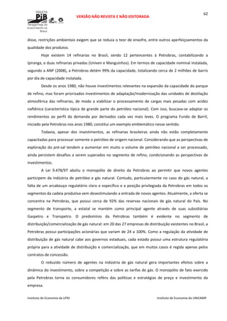  
VERSÃO NÃO REVISTA E NÃO EDITORADA 
 
 
Instituto de Economia da UFRJ  Instituto de Economia da UNICAMP 
 
62
disso, restrições ambientais exigem que se reduza o teor de enxofre, entre outros aperfeiçoamentos da 
qualidade dos produtos. 
Hoje  existem  14  refinarias  no  Brasil,  sendo  12  pertencentes  à  Petrobras,  contabilizando  a 
Ipiranga, e duas refinarias privadas (Univen e Manguinhos). Em termos de capacidade nominal instalada, 
segundo a ANP (2008), a Petrobras detém 99% da capacidade, totalizando cerca de 2 milhões de barris 
por dia de capacidade instalada.  
Desde os anos 1980, não houve investimentos relevantes na expansão da capacidade do parque 
de refino, mas foram priorizados investimentos de adaptação/modernização das unidades de destilação 
atmosférica  das  refinarias,  de  modo  a  viabilizar  o  processamento  de  cargas  mais  pesadas  com  acidez 
naftênica (característica típica de grande parte do petróleo nacional). Com isso, buscava‐se adaptar os 
rendimentos  ao  perfil  da  demanda  por  derivados  cada  vez  mais  leves.  O  programa  Fundo  de  Barril, 
iniciado pela Petrobras nos anos 1980, constitui um exemplo emblemático nesse sentido.  
Todavia,  apesar  dos  investimentos,  as  refinarias  brasileiras  ainda  não  estão  completamente 
capacitadas para processar somente o petróleo de origem nacional. Considerando que as perspectivas de 
exploração do pré‐sal tendem a aumentar em muito o volume de petróleo nacional a ser processado, 
ainda persistem desafios a serem superados no segmento de refino, condicionando as perspectivas de 
investimentos. 
A  Lei  9.478/97  aboliu  o  monopólio  de  direito  da  Petrobras  ao  permitir  que  novos  agentes 
participem da indústria de petróleo e gás natural. Contudo, particularmente no caso do gás natural, a 
falta de um arcabouço regulatório claro e específico e a posição privilegiada da Petrobras em todos os 
segmentos da cadeia produtiva vem desestimulando a entrada de novos agentes. Atualmente, a oferta se 
concentra  na  Petrobras,  que  possui  cerca  de  92%  das  reservas  nacionais  de  gás  natural  do  País.  No 
segmento  de  transporte,  a  estatal  se  mantém  como  principal  agente  através  de  suas  subsidiárias 
Gaspetro  e  Transpetro.  O  predomínio  da  Petrobras  também  é  evidente  no  segmento  de 
distribuição/comercialização de gás natural: em 20 das 27 empresas de distribuição existentes no Brasil, a 
Petrobras possui participações acionárias que variam de 24 a 100%. Como a regulação da atividade de 
distribuição de gás natural cabe aos governos estaduais, cada estado possui uma estrutura regulatória 
própria para a atividade de distribuição e comercialização, que em muitos casos é regida apenas pelos 
contratos de concessão. 
O  reduzido  número  de  agentes  na  indústria  de  gás  natural  gera  importantes  efeitos  sobre  a 
dinâmica do investimento, sobre a competição e sobre as tarifas do gás. O monopólio de fato exercido 
pela  Petrobras  torna  os  consumidores  reféns  das  políticas  e  estratégias  de  preço  e  investimento  da 
empresa. 
 