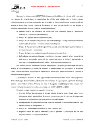 
VERSÃO NÃO REVISTA E NÃO EDITORADA 
 
 
Instituto de Economia da UFRJ  Instituto de Economia da UNICAMP 
 
63
Quando a lei das concessões (8.987/95) definiu as condições básicas de entrada, saída e operação 
nos  setores  de  infraestrutura,  as  negociações  das  dívidas  dos  estados  com  a  União  estavam 
condicionadas a certo nível de amortização, que os estados só tinham condições de cumprir através das 
vendas  de  ativos.  Esse  cenário  refletiu‐se  diretamente  no  setor  de  energia  elétrica,  que  adotou  as 
seguintes medidas para alcançar o nível de competição desejado: 
Desverticalização  das  empresas  de  acordo  com  suas  atividades  (geração,  transmissão, 
distribuição e comercialização de energia). 
Criação do Operador Nacional do Sistema (ONS). 
Criação de um mercado spot (Mercado Atacadista de Energia – MAE), onde deveriam ocorrer 
as transações de compra e venda de energia no curto prazo. 
Criação da Agência Nacional de Energia Elétrica (Aneel), responsável por regular e fiscalizar os 
serviços referentes à eletricidade. 
Criação das figuras do produtor independente e do consumidor livre. 
Definição de normas específicas para monitorar o mercado e garantir a livre concorrência, 
tais  como  a  segregação  horizontal  das  maiores  geradoras  e  limites  à  participação  no 
mercado, restrições à propriedade cruzadas e ao limite de autossuprimento. 
Essa reforma, porém, apresentou falhas de planejamento e de execução. Seu cronograma sofreu 
atrasos, as privatizações não foram alvo de consenso da sociedade nem das forças políticas, e as novas 
regras  contratuais  tinham  inconsistências  significativas,  encerrando  potenciais  fontes  de  conflitos  de 
interesses entre os agentes.  
A partir da crise de oferta de 2001, o governo brasileiro eleito em 2002 iniciou um novo processo 
de reestruturação do setor elétrico, objetivando a maximização da segurança do suprimento de energia 
elétrica e a modicidade tarifária. Primeiro, por meio da divulgação em 2003 de propostas para um novo 
modelo institucional e, posteriormente, por meio das Leis 10.847 e 10.848, em 2004.  
O modelo em vigor incorpora os seguintes elementos: 
Inversão  do  foco  dos  contratos  de  energia  elétrica  do  curto  para  o  longo  prazo,  com  o 
objetivo de reduzir a volatilidade do preço e criar um mercado de contratos de longo prazo 
que possa ser utilizado como garantia junto ao sistema financeiro.  
Obrigatoriedade de cobertura contratual, pelas distribuidoras e consumidores livres, de 100% 
de seu consumo de energia elétrica.  
Criação do Comitê de Monitoramento de Setor Elétrico (CMSE).  
Exigência  prévia  de  licenças  ambientais  para  se  permitir  a  participação  de  um  novo 
empreendimento no processo de licitação.  
 