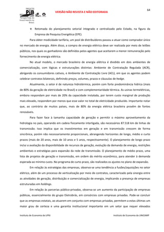  
VERSÃO NÃO REVISTA E NÃO EDITORADA 
 
 
Instituto de Economia da UFRJ  Instituto de Economia da UNICAMP 
 
64
Retomada  do  planejamento  setorial  integrado  e  centralizado  pelo  Estado,  na  figura  da 
Empresa de Pesquisa Energética (EPE). 
Para obter modicidade tarifária, um pool de distribuidores passou a atuar como comprador único 
no mercado de energia. Além disso, a compra de energia elétrica deve ser realizada por meio de leilões 
públicos, nos quais os ganhadores são definidos pelos agentes que aceitarem a menor remuneração pelo 
fornecimento de energia elétrica.  
No  atual  modelo,  o  mercado  brasileiro  de  energia  elétrica  é  dividido  em  dois  ambientes  de 
comercialização,  com  lógicas  e  estruturações  distintas:  Ambiente  de  Contratação  Regulada  (ACR), 
abrigando os consumidores cativos, e Ambiente de Contratação Livre (ACL), em que os agentes podem 
celebrar contratos bilaterais, definindo preços, volumes, prazos e cláusulas de hedge.  
Atualmente, o setor é de natureza hidrotérmica, porém com forte predominância hídrica (mais 
de 80% da geração de eletricidade no Brasil) e com complementaridade térmica. As usinas termelétricas, 
embora respondam por mais de 20% da capacidade instalada, por terem custo marginal de produção 
mais elevado, respondem por menos que esse valor no total de eletricidade produzido. Importante notar 
que,  ao  contrário  de  muitos  países,  mais  de  80%  da  energia  elétrica  brasileira  provêm  de  fontes 
renováveis.  
Para  fazer  face  à  tamanha  capacidade  de  geração  e  permitir  o  máximo  aproveitamento  da 
hidrologia no país, operando em cadeia fisicamente interligada, são necessários 87.518 km de linhas de 
transmissão.  Isso  implica  que  os  investimentos  em  geração  e  em  transmissão  crescem  de  forma 
sincrônica, porém não necessariamente proporcionais, abrangendo horizontes de longo, médio e curto 
prazos (mais de 20 anos, mais de 10 anos e 5 anos, respectivamente). O planejamento de longo prazo 
inclui a avaliação da disponibilidade de recursos de geração, evolução da demanda de energia, restrições 
ambientais e estratégias para expansão da rede de transmissão. O planejamento de médio prazo, uma 
lista de projetos de geração e transmissão, em ordem do mérito econômico, para atender à demanda 
esperada ao mínimo custo. No programa de curto prazo, são realizados os ajustes no plano de expansão.  
Em relação às estratégias das empresas, observa‐se uma tendência a fusões/aquisições no setor 
elétrico, além de um processo de verticalização por meio de contratos, caracterizado pela sinergia entre 
as atividades de geração, distribuição e comercialização de energia, implicando a presença de empresas 
estruturadas em holdings. 
Em relação às parcerias público‐privadas, observa‐se um aumento da participação de empresas 
públicas, essencialmente do grupo Eletrobrás, em consórcios com empresas privadas. Pode‐se concluir 
que as empresas estatais, ao atuarem em conjunto com empresas privadas, permitem a estas últimas um 
maior  grau  de  certeza  e  uma  garantia  institucional  importante  em  um  setor  que  requer  elevados 
 