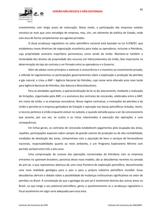  
VERSÃO NÃO REVISTA E NÃO EDITORADA 
 
 
Instituto de Economia da UFRJ  Instituto de Economia da UNICAMP 
 
65
investimentos  com  longo  prazo  de  maturação.  Desse  modo,  a  participação  das  empresas  estatais 
constitui‐se mais que uma estratégia de empresa, mas, sim, um elemento de política de Estado, onde 
este atua de forma complementar aos agentes privados. 
O atual arcabouço regulatório no setor petrolífero nacional está baseado na Lei 9.478/97, que 
estabeleceu novas diretrizes de organização econômica para todas as operadoras, inclusive a Petrobras, 
cuja  propriedade  acionária  majoritária  permaneceu  como  sendo  da  União.  Manteve‐se  também  a 
titularidade dos direitos de propriedade dos recursos em hidrocarbonetos da União, fato importante na 
determinação do tipo de contrato a ser firmado entre as operadoras e o Governo. 
Além de adotar como princípios o estímulo à concorrência e o incentivo ao investimento privado, 
a referida lei regulamentou as participações governamentais sobre a exploração e produção de petróleo 
e gás natural, e criou a ANP – Agência Nacional do Petróleo, cujo nome seria alterado anos mais tarde 
para Agência Nacional do Petróleo, Gás Natural e Biocombustíveis. 
Para as atividades upstream, a operacionalização da lei se dá, basicamente, mediante a realização 
de licitações, organizadas pela ANP, e a assinatura dos contratos de concessão, celebrados entre a ANP, 
em nome da União, e as empresas vencedoras. Nesse regime contratual, o monopólio do petróleo é da 
União e permite‐se à empresa ganhadora da licitação a operação nas bacias petrolíferas licitadas. Assim, 
o recurso pertence à União enquanto estiver no subsolo, e quando extraído passa a ser do concessionário 
que  assume,  por  sua  vez,  os  custos  e  os  riscos  relacionados  à  execução  das  operações  e  suas 
consequências. 
Em linhas gerais, os contratos de concessão estabelecem pagamentos pela ocupação das áreas, 
royalties, participações especiais sobre campos de grande volume de produção ou de alta rentabilidade, 
condições de devolução das áreas, compromisso com a aquisição de bens e serviços de  fornecedores 
nacionais,  responsabilidades  quanto  ao  meio  ambiente,  e  um  Programa  Exploratório  Mínimo  com 
período variável entre três a oito anos.  
Uma  comprovação  do  sucesso  das  operações  consorciadas  da  Petrobras  com  as  empresas 
entrantes no upstream brasileiro, parceiras desse novo modelo, são as descobertas recentes na camada 
do pré‐sal, o que representou abertura de uma nova fronteira de exploração petrolífera, descortinando 
uma  nova  realidade  geológica  para  o  país  e  para  a  própria  indústria  petrolífera  mundial.  Essas 
descobertas abriram o debate sobre a possibilidade de mudanças institucionais significativas no setor de 
petróleo no Brasil. A constatação de que a geologia do pré‐sal é totalmente distinta das outras áreas no 
Brasil, no que tange a seu potencial petrolífero, gerou o questionamento se o arcabouço regulatório e 
fiscal atualmente em vigor seria adequado para essa área. 
 