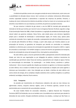  
VERSÃO NÃO REVISTA E NÃO EDITORADA 
 
 
Instituto de Economia da UFRJ  Instituto de Economia da UNICAMP 
 
66
A indústria de petróleo convive com uma gama variada de marcos institucionais, assim como com 
a  possibilidade  de  alteração  desses  marcos.  Gerir  contratos  em  contextos  institucionais  diferenciados 
constitui  capacidade  essencial  à  sobrevivência  e  expansão  das  empresas  de  petróleo.  Portanto,  a 
mudança do marco institucional da indústria de petróleo no Brasil se insere em um processo que não é 
estranho a essa indústria e às suas empresas; ao contrário, faz parte da sua própria natureza. 
No  que  concerne  à  indústria  de  gás  natural,  o  ano  de  2009  foi  marcado  pela  aprovação  da 
chamada Lei do Gás que tramitou por mais de 5 anos no Congresso Nacional. No Brasil, segundo o artigo 
25 da Constituição Federal de 1988, o Poder Concedente e a regulação da atividade de distribuição de gás 
natural  cabem  aos  governos  estaduais.  Dessa  forma,  cada  estado  possui  uma  estrutura  regulatória 
própria  para  a  atividade  de  distribuição  e  comercialização  regida,  em  muitos  casos,  apenas  pelos 
contratos de concessão. Com o regime de concessão, o planejamento da malha de infraestrutura passa a 
ser  exercido  pelo  Ministério  de  Minas  e  Energia,  a  quem  cabe  propor,  por  iniciativa  própria  ou  por 
provocação  de  terceiros,  os  gasodutos  de  transporte  que  deverão  ser  construídos  ou  ampliados, 
estabelecer as diretrizes para o processo de contratação de capacidade de transporte e definir o regime 
de concessão ou autorização. A lei também assegura o acesso de terceiros aos gasodutos de transporte, 
através de contratação de serviço de transporte firme, interruptível ou extraordinário.  
No setor elétrico, após a crise de suprimento de 2001 o planejamento central foi retomado pelo 
Estado,  por  meio  de  suas  organizações  ou  por  delegação  de  poderes,  criando‐se  mecanismos  de 
coordenação que permitiram reduzir focos de incerteza, especialmente com relação às regras e formas 
de  comercialização  da  eletricidade.  Tal  coordenação  –  em  âmbito  técnico,  econômico  e  político‐
institucional – não se resume à gestão das relações que envolvem os agentes e os interesses específicos 
ao setor elétrico, mas se amplia na medida em que são incorporadas as relações com outros agentes e 
interesses  que  transcendem  o  setor.  Uma  interação  que  vai  desde  a  interface  do  setor  elétrico  com 
outros setores de energia, até as complexas relações existentes entre a política energética e as políticas 
ambiental, tecnológica, industrial, fiscal e externa.  
 
3.3.2. Transportes 
As  pressões  por  investimentos  em  infraestrutura  rodoviária  são  cada  vez  mais  intensas  nos 
aglomerados  urbanos,  enquanto  extensas  regiões,  como  as  fronteiras  agrícolas,  carecem  de  vias 
pavimentadas para o escoamento de suas produções e pessoas.  
No  atual  modelo  federal  de  concessões  rodoviárias,  a  Agência  Nacional  dos  Transportes 
Terrestres (ANTT) foi fortalecida, mas viu‐se também com a incumbência de se aprimorar para atender às 
demandas do novo cenário. Situação semelhante aconteceu nos estados, a começar por São Paulo: as 
 
