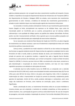  
VERSÃO NÃO REVISTA E NÃO EDITORADA 
 
 
Instituto de Economia da UFRJ  Instituto de Economia da UNICAMP 
 
67
agências estaduais passaram a ter um papel mais ativo e proeminente na política de transporte. Cresceu 
também a importância da atuação do Departamento Nacional de Infraestrutura de Transportes (DNIT) e 
dos  Departamentos  de  Estradas  e  Rodagens  (DER)  nos  estados,  como  executores  dos  investimentos 
governamentais  no  setor.  Contudo,  a  tendência  de  retomada  dos  investimentos  governamentais  e 
privados no setor rodoviário requer uma reestruturação urgente dos mecanismos institucionais. 
As concessões à iniciativa privada contemplaram trechos em que investimentos governamentais 
haviam  chegado  ao  limite,  principalmente  vias  expressas  ou  de  múltiplas  faixas,  cujos  custos  de 
manutenção  podem  ser  transferidos  para  os  usuários,  pressupondo‐se  que  tal  cobrança  viabilize 
sobresserviços e uma qualidade de tráfego superior aos padrões das rodovias não‐tarifadas. No Brasil, 
porém, isso não é necessariamente verificado e não se garante que os recursos públicos poupados com 
as concessões sejam redirecionados para implantação de novos trechos rodoviários. 
Faz‐se necessária uma revisão do Plano Nacional de Viação (Lei 5.917/73) e um plano integrado 
de investimentos nas rodovias nacionais, e para isso é fundamental a implantação de metas com revisão 
das diretrizes políticas e executivas do setor. 
Como já vimos, o predomínio do modal rodoviário no Brasil foi um dos motivos da estagnação 
das ferrovias na segunda metade do século XX. Depois da fase de surgimento e ampliação inicial no setor 
ferroviário  em  todo  o  mundo,  desde  as  primeiras  décadas  do  século,  com  investimentos  da  iniciativa 
privada  em  parceria  com  os  governos  mundiais,  a  segunda  fase,  após  a  Segunda  Guerra  Mundial, 
caracterizou‐se pelo processo de estatização, que no Brasil corresponde à criação da Rede Ferroviária 
Federal S.A. (RFFSA). E a terceira, que teve início em 1996 e se estende até os dias atuais, caracteriza‐se 
pela  desestatização  e  recuperação  do  sistema  ferroviário  brasileiro,  com  base  em  novo  modelo 
regulatório que passou a ser adotado em vários países do mundo.  
A  extensão  atual  da  malha  brasileira  (cerca  de  29.000  km),  se  comparada  com  a  extensão 
territorial do País (8.511.965 km2), resulta numa densidade ferroviária extremamente baixa (0,37 km de 
trilhos  para  cada  100  km2  de  área),  inferior  à  de  países  como  Argentina,  Índia  e  EUA.  A  ampliação  e 
modernização  da  malha  é  imprescindível  em  função  do  aumento  da  demanda,  notadamente  granéis 
agrícolas  de  exportação,  minério  de  ferro,  carvão,  produtos  siderúrgicos  e  combustíveis,  assim  como 
cargas  não  tradicionais  em  ferrovias,  como  materiais  de  construção,  açúcar,  álcool  e  contêineres 
frigorificados. 
Desde a privatização do setor, os investimentos ferroviários estão em sua quase totalidade na 
iniciativa  privada,  que  vem  ampliando  e  mantendo  em  condições  competitivas  as  linhas  operadas  no 
sistema brasileiro, mas a participação do governo continua sendo determinante. No caso do transporte 
de passageiros, está sendo estudada a implantação do primeiro Trem de Alta Velocidade (TAV) entre as 
 