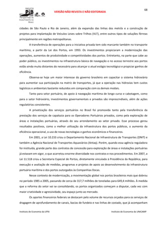  
VERSÃO NÃO REVISTA E NÃO EDITORADA 
 
 
Instituto de Economia da UFRJ  Instituto de Economia da UNICAMP 
 
68
cidades  de  São  Paulo  e  Rio  de  Janeiro,  além  da  expansão  das  linhas  dos  metrôs  e  a  construção  de 
projetos para implantação de Veículos Leves sobre Trilhos (VLT), entre outros tipos de soluções férreas 
principalmente em regiões metropolitanas. 
A transferência de operações para a iniciativa privada tem sido marcante também no transporte 
marítimo,  a  partir  da  Lei  dos  Portos,  em  1993.  Os  investimentos  propiciaram  a  modernização  das 
operações, aumentos de produtividade e competitividades dos portos. Entretanto, na parte que cabe ao 
poder público, os investimentos na infraestrutura básica de navegação e no acesso terrestre aos portos 
estão ainda muito distantes do necessário para alcançar o atual estágio tecnológico e propiciar ganhos de 
eficiência. 
Observa‐se  hoje  um  maior  interesse  do  governo  brasileiro  em  capacitar  o  sistema  hidroviário 
para aumentar sua participação na matriz de transportes, já que a operação nas hidrovias tem custos 
logísticos e ambientais bastante reduzidos em comparação com os demais modais. 
Tanto para setor portuário, de apoio à navegação marítima de longo curso e cabotagem, como 
para o setor hidroviário, investimentos governamentais e privados são imprescindíveis, além de ações 
regulatórias consistentes.   
A  privatização  dos  serviços  portuários  no  Brasil  foi  promovida  tanto  pela  transferência  da 
prestação dos serviços de capatazia para os Operadores Portuários privados, como pela exploração de 
áreas  e  instalações  portuárias,  através  do  seu  arrendamento  ao  setor  privado.  Esse  processo  gerou 
resultados  positivos,  como  a  melhor  utilização  da  infraestrutura  dos  portos  públicos,  o  aumento  da 
eficiência operacional, o uso de novas tecnologias e ganhos econômicos e financeiros.  
Em 2001, a Lei 10.233 criou o Departamento Nacional de Infraestrutura de Transportes (DNIT) e 
também a Agência Nacional de Transportes Aquaviários (Antaq). Porém, quando essa agência reguladora 
foi instituída, grande parte dos contratos de concessão para exploração de áreas e instalações portuárias 
já estavam em vigor, o que acarretou enorme diversidade nos contratos e nos procedimentos. Em 2007, a 
Lei 11.518 criou a Secretaria Especial de Portos, diretamente vinculada à Presidência da República, para 
execução e avaliação de medidas, programas e projetos de apoio ao desenvolvimento da infraestrutura 
portuária marítima e dos portos outorgados às Companhias Docas. 
Nesse contexto de modernização, a movimentação global nos portos brasileiros mais que dobrou 
no período 1985 a 2005, passando de cerca de 317,7 milhões de toneladas para 649,4 milhões. À medida 
que a reforma do setor vai se consolidando, os portos organizados começam a disputar, cada vez com 
maior criatividade e agressividade, seu espaço junto ao mercado. 
Os aportes financeiros federais se destacam pelo volume de recursos orçados para os serviços de 
dragagem de aprofundamento de canais, bacias de fundeio e nas linhas de costado, que já acompanham 
 