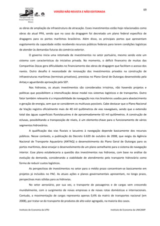  
VERSÃO NÃO REVISTA E NÃO EDITORADA 
 
 
Instituto de Economia da UFRJ  Instituto de Economia da UNICAMP 
 
69
as obras de ampliação da infraestrutura de atracação. Esses investimentos estão hoje relacionados como 
obras  do  atual  PPA,  sendo  que  no  caso  da  dragagem  foi  decretado  um  plano  federal  específico  de 
dragagens  para  os  portos  marítimos  brasileiros.  Além  disso,  os  principais  portos  que  apresentam 
esgotamento da capacidade estão recebendo recursos públicos federais para terem condições logísticas 
de atender às demandas futuras do comércio exterior. 
O  governo  inicia  uma  retomada  de  investimentos  no  setor  portuário,  mesmo  sendo  este  um 
sistema  com  características  da  iniciativa  privada.  No  momento,  o  déficit  financeiro  de  muitas  das 
Companhias Docas gera dificuldades no financiamento das obras de dragagem que facilitam o acesso dos 
navios.  Outro  desafio  é  necessidade  de  renovação  dos  investimentos  privados  na  construção  de 
infraestruturas marítimas (terminais privativos), previstas no Plano Geral de Outorgas desenvolvido pela 
Antaq e aguardando aprovação pela SEP. 
Nas  hidrovias,  os  atuais  investimentos  são  considerados  irrisórios,  não  havendo  projetos  e 
políticas que possibilitem a intensificação desse modal nos sistemas logísticos e de transportes. Outro 
fator também relevante é a impossibilidade de navegação nos rios brasileiros usados para abastecimento 
e geração de energia, sem que se considerem os multiusos possíveis. Cabe destacar que o Plano Nacional 
de Viação registra oficialmente mais de 40 mil quilômetros de vias navegáveis, sendo que a extensão 
total das águas superficiais fluviolacustres é de aproximadamente 63 mil quilômetros. A construção de 
eclusas, possibilitando a transposição de níveis, é um elemento‐chave para o funcionamento de vários 
segmentos hidroviários.  
A  qualificação  das  vias  fluviais  e  lacustres  à  navegação  depende  basicamente  dos  recursos 
públicos.  Nesse  contexto,  a  publicação  do  Decreto  6.620  de  outubro  de  2008,  que  exigiu  da  Agência 
Nacional  de  Transporte  Aquaviário  (ANTAQ)  o  desenvolvimento  do  Plano  Geral  de  Outorgas  para  os 
portos marítimos, deve ensejar o desenvolvimento de um plano semelhante para o sistema de navegação 
interior.  Esse  plano  estabeleceria  a  questão  dos  investimentos  nas  hidrovias,  com  base  na  análise  da 
evolução  da  demanda,  considerando  a  viabilidade  de  atendimento  pelo  transporte  hidroviário  como 
forma de reduzir custos logísticos. 
As perspectivas de investimentos no setor para o médio prazo concentram‐se basicamente em 
projetos  já  incluídos  no  PAC.  As  atuais  ações  e  planos  governamentais  apresentam,  no  longo  prazo, 
perspectivas mais sólidas para as hidrovias. 
No  setor  aeroviário,  por  sua  vez,  o  transporte  de  passageiros  e  de  cargas  vem  crescendo 
mundialmente,  com  o  surgimento  de  novas  empresas  e  de  novas  rotas  domésticas  e  internacionais. 
Contudo,  a  movimentação  de  cargas  representa  apenas  0,4%  da  matriz  de  transportes  nacional  (em 
2008), por tratar‐se do transporte de produtos de alto valor agregado, na maioria dos casos.  
 