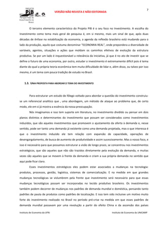  
VERSÃO NÃO REVISTA E NÃO EDITORADA 
 
 
Instituto de Economia da UFRJ  Instituto de Economia da UNICAMP 
 
7
O terceiro elemento característico do Projeto PIB é o seu foco no Investimento. A escolha do 
Investimento  como  tema  mais  geral  de  pesquisa  é,  em  si  mesmo,  mais  um  sinal  de  que,  após  duas 
décadas de ênfase na estabilização da economia, a agenda da reflexão brasileira está mudando para o 
lado da produção, aquilo que costuma denominar “ECONOMIA REAL”, onde prepondera a diversidade de 
variáveis,  agentes,  situações  e  ações  que  moldam  os  caminhos  efetivos  de  evolução  da  estrutura 
produtiva. Se por um lado é inquestionável a relevância da iniciativa, já que é no ato de investir que se 
define o futuro de uma economia, por outro, estudar o investimento é extremamente difícil pois é tema 
diante do qual a própria teoria econômica tem muita dificuldade de lidar e, além disso, ou talvez por isso 
mesmo, é um tema com pouca tradição de estudo no Brasil.  
 
1.3. UMA PROPOSTA PARA ABORDAR O TEMA DO INVESTIMENTO 
 
Para estruturar um estudo de fôlego voltado para abordar a questão do investimento construiu‐
se  um  referencial  analítico  que  ,  uma  abordagem,  um  método  de  ataque  ao  problema  que,  de  certo 
modo, ele em si já mostra a essência da nossa preocupação. 
Nós imaginamos e isso tem suporte em literatura, no investimento dividido ou pensar em dois 
planos  distintos  e  determinantes  do  investimento  que  possam  ser  considerados  como  investimentos 
induzidos, que são aqueles investimentos que promovem o ajustamento da oferta à demanda e, nesse 
sentido, pode ser tanto uma demanda já existente como uma demanda projetada, mas o que interessa é 
que  o  investimento  induzido  ele  tem  relação  com  expansão  de  capacidade,  operações  de 
desengargalamento, de busca de aumento de produtividade e assim sucessivamente. Mas o nosso foco, e 
isso é necessário para que possamos estruturar a visão de longo prazo, se concentrou nos investimentos 
estratégicos, que são aqueles que não são trazidos diretamente pela  evolução da demanda, e  muitas 
vezes são aqueles que se movem à frente da demanda e criam a sua própria demanda no sentido que 
aqui pode ficar claro.  
Esses  investimentos  estratégicos  eles  podem  estar  associados  a  mudanças  na  tecnologia: 
produtos,  processos,  gestão,  logística,  sistemas  de  comercialização.  E  na  medida  em  que  grandes 
mudanças  tecnológicas  se  vislumbrem  pela  frente  que  investimento  será  necessário  para  que  essas 
mudanças  tecnológicas  possam  ser  incorporadas  no  tecido  produtivo  brasileiro.  Os  investimentos 
também podem decorrer de mudanças nos padrões de demanda mundial e doméstica, pensando tanto 
padrões de pauta de produtos como padrões de localização. E isso tem sido inclusive um motivo muito 
forte  do  investimento  realizado  no  Brasil  no  período  pré‐crise  na  medida  em  que  esses  padrões  de 
demanda  mundial  passavam  por  uma  revolução  a  partir  do  efeito  China  e  da  ascensão  dos  países 
 
