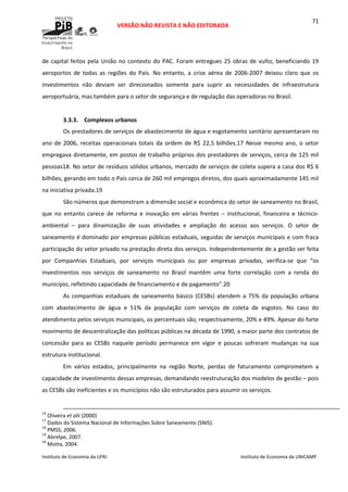  
VERSÃO NÃO REVISTA E NÃO EDITORADA 
 
 
Instituto de Economia da UFRJ  Instituto de Economia da UNICAMP 
 
71
de capital feitos pela União no contexto do PAC. Foram entregues 25 obras de vulto, beneficiando 19 
aeroportos  de  todas  as  regiões  do  País.  No  entanto,  a  crise  aérea  de  2006‐2007  deixou  claro  que  os 
investimentos  não  deviam  ser  direcionados  somente  para  suprir  as  necessidades  de  infraestrutura 
aeroportuária, mas também para o setor de segurança e de regulação das operadoras no Brasil. 
 
3.3.3. Complexos urbanos 
Os prestadores de serviços de abastecimento de água e esgotamento sanitário apresentaram no 
ano de 2006, receitas operacionais totais da ordem de R$ 22,5 bilhões.17 Nesse mesmo ano, o setor 
empregava diretamente, em postos de trabalho próprios dos prestadores de serviços, cerca de 125 mil 
pessoas18. No setor de resíduos sólidos urbanos, mercado de serviços de coleta supera a casa dos R$ 6 
bilhões, gerando em todo o País cerca de 260 mil empregos diretos, dos quais aproximadamente 145 mil 
na iniciativa privada.19 
São números que demonstram a dimensão social e econômica do setor de saneamento no Brasil, 
que  no  entanto  carece  de  reforma  e  inovação  em  várias  frentes  –  institucional,  financeira  e  técnico‐
ambiental  –  para  dinamização  de  suas  atividades  e  ampliação  do  acesso  aos  serviços.  O  setor  de 
saneamento é dominado por empresas públicas estaduais, seguidas de serviços municipais e com fraca 
participação do setor privado na prestação direta dos serviços. Independentemente de a gestão ser feita 
por  Companhias  Estaduais,  por  serviços  municipais  ou  por  empresas  privadas,  verifica‐se  que  “os 
investimentos  nos  serviços  de  saneamento  no  Brasil  mantêm  uma  forte  correlação  com  a  renda  do 
município, refletindo capacidade de financiamento e de pagamento”.20 
As companhias estaduais de saneamento básico (CESBs) atendem a 75% da população urbana 
com  abastecimento  de  água  e  51%  da  população  com  serviços  de  coleta  de  esgotos.  No  caso  do 
atendimento pelos serviços municipais, os percentuais são, respectivamente, 20% e 49%. Apesar do forte 
movimento de descentralização das políticas públicas na década de 1990, a maior parte dos contratos de 
concessão  para  as  CESBs  naquele  período  permanece  em  vigor  e  poucas  sofreram  mudanças  na  sua 
estrutura institucional. 
Em  vários  estados,  principalmente  na  região  Norte,  perdas  de  faturamento  comprometem  a 
capacidade de investimento dessas empresas, demandando reestruturação dos modelos de gestão – pois 
as CESBs são ineficientes e os municípios não são estruturados para assumir os serviços. 
                                                                                                                                                                                                  
16
 Oliveira et alii (2000) 
17
 Dados do Sistema Nacional de Informações Sobre Saneamento (SNIS). 
18
 PMSS, 2006. 
19
 Abrelpe, 2007. 
20
 Motta, 2004. 
 