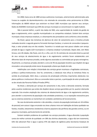  
VERSÃO NÃO REVISTA E NÃO EDITORADA 
 
 
Instituto de Economia da UFRJ  Instituto de Economia da UNICAMP 
 
72
Em 2004, havia cerca de 1800 serviços autônomos municipais, anteriormente administrados pela 
Funasa ou surgidos do desmembramento e da retomada de concessões antes pertencentes às CESBs. 
Informações  da  ABDIB  indicam  que  existiriam  no  Brasil  1683  municípios  que  operam  seus  serviços.  
Dados da ASSEMAE mostravam que 64% dos serviços municipais se concentravam na região Sudeste. 
Não é possível definir, a partir dos dados do SNIS, uma superioridade de modelo de gestão de 
água e esgotamento, entre a gestão municipalizada e as companhias estaduais. Existem bons serviços 
municipais e boas empresas estaduais, e o desempenho dos prestadores varia conforme a área atendida. 
No Brasil, apesar das tentativas de abertura do setor de saneamento para a iniciativa privada 
realizadas durante o segundo governo Fernando Henrique Cardoso, o numero de concessões é pequeno. 
Hoje, o setor privado atua em dez estados. Tocantins é o estado que mais possui cidades com serviço 
privado de água e esgoto (124 municípios) e a empresa estadual é privatizada. Depois dele, vem Mato 
Grosso, com 28 cidades, São Paulo, com 23, e o Rio, com 15. Os contratos de concessão (total ou parcial) 
de  seus  serviços  de  abastecimento  de  água  e  de  esgotamento  sanitário  foram  estabelecidos  com 
diferentes tipos de empresas privadas, sendo algumas associadas ou controladas por grupos estrangeiros. 
Atualmente, as empresas privadas atendem a cerca de 4% da população brasileira que dispõem de água 
encanada e uma proporção ainda menor da população urbana que dispõe de rede.  
Indefinições com relação à titularidade dos serviços geram incertezas e fragilidades contratuais, 
jurídicas  e  político‐institucionais.  Este  foi,  certamente,  o  obstáculo  mais  eficaz  às  tentativas  feitas  no 
sentido da privatização. Além disso, o processo de privatização enfrentou importantes obstáculos nos 
planos políticos e institucional. Afora as concessões totais e parciais, a participação do setor privado pode 
se dar através das Parcerias Público‐Privadas (PPPs). 
No Brasil, a demanda por serviços de saneamento é alta, tanto a demanda existente, formada 
pelos usuários residenciais que ainda não dispõem desses serviços garantidos por lei, quanto à demanda 
esperada. Esta envolve ampliação dos sistemas de abastecimento de água e de esgotamento sanitário, 
para atender o crescimento da população e das atividades produtivas, e a as reposições necessárias para 
que os sistemas existentes se mantenham em condições satisfatórias de funcionamento.  
No caso da demanda existente e não atendida, a maioria da população (estimada em 18 milhões 
de pessoas) sem acesso à água encanada nas áreas urbanas mora em habitações de baixa qualidade nas 
favelas, invasões, loteamentos clandestinos e bairros populares das periferias dos grandes centros, ou em 
pequenos municípios, particularmente do semiárido. 
Existem também problemas de qualidade nos serviços prestados. A água oferecida à população 
carece de melhor controle de qualidade: em 38% dos distritos abastecidos, a água não tem tratamento, 
63% não adicionam flúor à água e apenas 47% são objeto de vigilância pelas Secretarias Estaduais de 
 