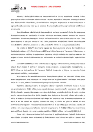  
VERSÃO NÃO REVISTA E NÃO EDITORADA 
 
 
Instituto de Economia da UFRJ  Instituto de Economia da UNICAMP 
 
74
Segundo  a  Associação  Nacional  de  Transportes  Públicos  (ANTP),  atualmente,  cerca  de  75%  da 
população brasileira residem em áreas urbanas e a maioria depende do transporte público para efetuar 
seus deslocamentos. Dessa forma, as dificuldades no transporte de pessoas e de mercadorias estão se 
agravando  cada  vez  mais,  visto  que  o  processo  de  urbanização  continua  apresentando  tendência  de 
crescimento.  
A combinação da má distribuição da ocupação do território com as deficiências dos sistemas de 
transporte coletivos e a banalização da posse e do uso do automóvel, acarreta aumento dos impactos 
ambientais e de consumo de energia, além do enfraquecimento do próprio setor como um todo. Como 
revela o estudo da ANTP, no período de 1992 a 2003, os sistemas de transporte coletivo em cidades com 
mais de 200 mil habitantes, perderam, no total, cerca de 4,6 milhões de passageiros nos dias úteis.  
No  âmbito  da  SEDU/PR  (Secretaria  Especial  de  Desenvolvimento  Urbano  da  Presidência  da 
República), criada em 1999, foi divulgada em 2002 uma Política Nacional de Transportes Urbanos, com as 
seguintes diretrizes: melhoria da qualidade do transporte coletivo; redução dos impactos negativos das 
viagens urbanas; modernização das relações institucionais; e modernização tecnológica e gerencial do 
setor. 
Entre 1973 e 1988 houve forte centralização da regulação e financiamento pelo Governo Federal, 
através de um modelo de política de transporte criado para servir a todas as regiões metropolitanas – a 
EMTU  (Empresa  Metropolitana  de  Transporte  Público),  integrando  o  sistema  nos  aspectos  físicos, 
operacionais, tarifários e institucionais.  
As  prefeituras  têm  avançado  em  termos  da  regulamentação  do  seu  transporte  público,  sob  a 
forma de permissões e de concessões. Os serviços têm sido majoritariamente contratados para prazos 
entre 10 e 14 anos, embora também se verifiquem prazos superiores a 25 anos.  
No âmbito federal, para a área de transporte urbano, o orçamento inicialmente fixado no PAC era 
de aproximadamente R$ 1,6 bilhão, mas a previsão de novos investimentos fez o somatório subir a R$ 2 
bilhões. As ações previstas já envolviam corredores de ônibus e ampliações de linhas de metrô em cinco 
regiões metropolitanas (Fortaleza, Recife, Salvador, Belo Horizonte e São Paulo), e foram adicionadas as 
obras de extensão da linha do metrô de Porto Alegre e o projeto do trem de alta velocidade entre São 
Paulo  e  Rio  de  Janeiro.  No  segundo  semestre  de  2007,  a  carteira  de  apoio  do  BNDES  ao  setor 
metroferroviário registrava valores contratados da ordem de R$ 6,3 bilhões que, somados a projetos em 
análise e em perspectiva, poderia fazer o montante chegar a cerca de R$ 32,2 bilhões. Esse investimento 
potencial ficaria dividido entre empreendedores públicos (R$ 26,2 bilhões) e privados (R$ 6 bilhões).  
Desde 2003 a Secretaria Nacional de Transporte e da Mobilidade Urbana (SeMob), do Ministério 
das  Cidades,  coordena  alguns  programas  de  financiamento  dos  transportes  públicos,  como  o  Pró‐
 