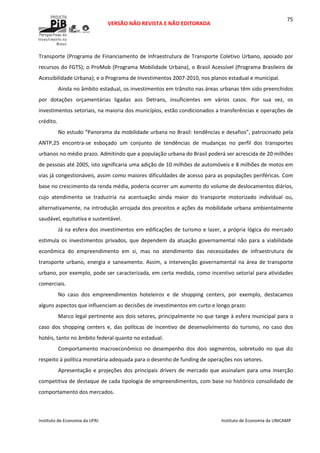  
VERSÃO NÃO REVISTA E NÃO EDITORADA 
 
 
Instituto de Economia da UFRJ  Instituto de Economia da UNICAMP 
 
75
Transporte (Programa de Financiamento de Infraestrutura de Transporte Coletivo Urbano, apoiado por 
recursos do FGTS); o ProMob (Programa Mobilidade Urbana), o Brasil Acessível (Programa Brasileiro de 
Acessibilidade Urbana); e o Programa de Investimentos 2007‐2010, nos planos estadual e municipal. 
Ainda no âmbito estadual, os investimentos em trânsito nas áreas urbanas têm sido preenchidos 
por  dotações  orçamentárias  ligadas  aos  Detrans,  insuficientes  em  vários  casos.  Por  sua  vez,  os 
investimentos setoriais, na maioria dos municípios, estão condicionados a transferências e operações de 
crédito.    
No estudo “Panorama da mobilidade urbana no Brasil: tendências e desafios”, patrocinado pela 
ANTP,25  encontra‐se  esboçado  um  conjunto  de  tendências  de  mudanças  no  perfil  dos  transportes 
urbanos no médio prazo. Admitindo que a população urbana do Brasil poderá ser acrescida de 20 milhões 
de pessoas até 2005, isto significaria uma adição de 10 milhões de automóveis e 8 milhões de motos em 
vias já congestionáveis, assim como maiores dificuldades de acesso para as populações periféricas. Com 
base no crescimento da renda média, poderia ocorrer um aumento do volume de deslocamentos diários, 
cujo  atendimento  se  traduziria  na  acentuação  ainda  maior  do  transporte  motorizado  individual  ou, 
alternativamente, na introdução arrojada dos preceitos e ações da mobilidade urbana ambientalmente 
saudável, equitativa e sustentável. 
Já na esfera dos investimentos em edificações de turismo e lazer, a própria lógica do mercado 
estimula  os  investimentos  privados,  que  dependem  da  atuação  governamental  não  para  a  viabilidade 
econômica  do  empreendimento  em  si,  mas  no  atendimento  das  necessidades  de  infraestrutura  de 
transporte urbano, energia e saneamento. Assim, a intervenção governamental na área de transporte 
urbano, por exemplo, pode ser caracterizada, em certa medida, como incentivo setorial para atividades 
comerciais. 
No  caso  dos  empreendimentos  hoteleiros  e  de  shopping  centers,  por  exemplo,  destacamos 
alguns aspectos que influenciam as decisões de investimentos em curto e longo prazo: 
Marco legal pertinente aos dois setores, principalmente no que tange à esfera municipal para o 
caso  dos  shopping  centers  e,  das  políticas  de  incentivo  de  desenvolvimento  do  turismo,  no  caso  dos 
hotéis, tanto no âmbito federal quanto no estadual. 
Comportamento  macroeconômico  no  desempenho  dos  dois  segmentos,  sobretudo  no  que  diz 
respeito à política monetária adequada para o desenho de funding de operações nos setores.  
Apresentação e projeções dos principais drivers de mercado que assinalam para uma inserção 
competitiva de destaque de cada tipologia de empreendimentos, com base no histórico consolidado de 
comportamento dos mercados. 
 