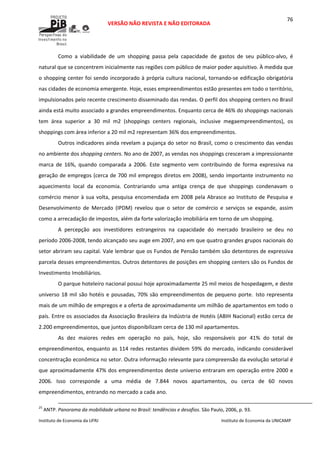  
VERSÃO NÃO REVISTA E NÃO EDITORADA 
 
 
Instituto de Economia da UFRJ  Instituto de Economia da UNICAMP 
 
76
Como  a  viabilidade  de  um  shopping  passa  pela  capacidade  de  gastos  de  seu  público‐alvo,  é 
natural que se concentrem inicialmente nas regiões com público de maior poder aquisitivo. À medida que 
o shopping center foi sendo incorporado à própria cultura nacional, tornando‐se edificação obrigatória 
nas cidades de economia emergente. Hoje, esses empreendimentos estão presentes em todo o território, 
impulsionados pelo recente crescimento disseminado das rendas. O perfil dos shopping centers no Brasil 
ainda está muito associado a grandes empreendimentos. Enquanto cerca de 46% do shoppings nacionais 
tem  área  superior  a  30  mil  m2  (shoppings  centers  regionais,  inclusive  megaempreendimentos),  os 
shoppings com área inferior a 20 mil m2 representam 36% dos empreendimentos.  
Outros indicadores ainda revelam a pujança do setor no Brasil, como o crescimento das vendas 
no ambiente dos shopping centers. No ano de 2007, as vendas nos shoppings cresceram a impressionante 
marca  de  16%,  quando  comparada  a  2006.  Este  segmento  vem  contribuindo  de  forma  expressiva  na 
geração de empregos (cerca de 700 mil empregos diretos em 2008), sendo importante instrumento no 
aquecimento  local  da  economia.  Contrariando  uma  antiga  crença  de  que  shoppings  condenavam  o 
comércio menor à sua volta, pesquisa encomendada em 2008 pela Abrasce ao Instituto de Pesquisa e 
Desenvolvimento  de  Mercado  (IPDM)  revelou  que  o  setor  de  comércio  e  serviços  se  expande,  assim 
como a arrecadação de impostos, além da forte valorização imobiliária em torno de um shopping.  
A  percepção  aos  investidores  estrangeiros  na  capacidade  do  mercado  brasileiro  se  deu  no 
período 2006‐2008, tendo alcançado seu auge em 2007, ano em que quatro grandes grupos nacionais do 
setor abriram seu capital. Vale lembrar que os Fundos de Pensão também são detentores de expressiva 
parcela desses empreendimentos. Outros detentores de posições em shopping centers são os Fundos de 
Investimento Imobiliários.  
O parque hoteleiro nacional possui hoje aproximadamente 25 mil meios de hospedagem, e deste 
universo 18 mil são hotéis e pousadas, 70% são empreendimentos de pequeno porte.  Isto representa 
mais de um milhão de empregos e a oferta de aproximadamente um milhão de apartamentos em todo o 
país. Entre os associados da Associação Brasileira da Indústria de Hotéis (ABIH Nacional) estão cerca de 
2.200 empreendimentos, que juntos disponibilizam cerca de 130 mil apartamentos.  
As  dez  maiores  redes  em  operação  no  país,  hoje,  são  responsáveis  por  41%  do  total  de 
empreendimentos, enquanto as 114 redes restantes dividem 59% do mercado, indicando considerável 
concentração econômica no setor. Outra informação relevante para compreensão da evolução setorial é 
que aproximadamente 47% dos empreendimentos deste universo entraram em operação entre 2000 e 
2006.  Isso  corresponde  a  uma  média  de  7.844  novos  apartamentos,  ou  cerca  de  60  novos 
empreendimentos, entrando no mercado a cada ano. 
                                                                                                                                                                                                  
25
 ANTP. Panorama da mobilidade urbana no Brasil: tendências e desafios. São Paulo, 2006, p. 93. 
 
