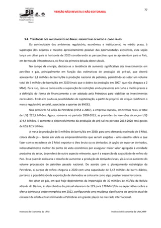  
VERSÃO NÃO REVISTA E NÃO EDITORADA 
 
 
Instituto de Economia da UFRJ  Instituto de Economia da UNICAMP 
 
77
 
 
3.4. TENDÊNCIAS DOS INVESTIMENTOS NO BRASIL: PERSPECTIVAS DE MÉDIO E LONGO PRAZO 
Da  continuidade  dos  ambientes  regulatório,  econômico  e  institucional,  no  médio  prazo,  à 
superação  dos  desafios  e  máximo  aproveitamento  possível  das  oportunidades  existentes,  esta  seção 
lança um olhar para o horizonte de 2020 considerando as perspectivas que se apresentam para o País, 
em termos de infraestrutura, no final da primeira década deste século.     
No  campo  da  energia,  destaca‐se  a  tendência  de  aumento  significativo  dos  investimentos  em 
petróleo  e  gás,  principalmente  em  função  das  estimativas  de  produção  do  pré‐sal,  que  deverá 
acrescentar 1,8 milhões de barris/dia à produção nacional de petróleo, permitindo ao setor um volume 
total de 5 milhões de barris/dia em 2020 (mais que o dobro da produção em 2007, que não chegava a 2 
Mbd). Para isso, tem‐se como certa a superação de restrições ainda presentes em curto e médio prazos e 
a  definição  da  forma  de  financiamento  a  ser  adotada  pela  Petrobras  para  viabilizar  os  investimentos 
necessários. Estão em pauta as possibilidades de capitalização, a partir de projetos de lei que redefinem o 
marco regulatório setorial, associadas a aportes do BNDES. 
Nos primeiros 53 anos da Petrobras (1954 a 2007), a empresa investiu, em termos reais, o total 
de US$ 222,9 bilhões. Agora, somente no período 2009‐2013, as previsões de inversões alcançam US$ 
174,4 bilhões. E somente o desenvolvimento da produção do pré‐sal no período 2014‐2020 terá gastos 
de US$ 82,5 bilhões. 
A meta de produção de 5 milhões de barris/dia em 2020, para uma demanda estimada de 3 Mbd, 
coloca desde já – tendo em vista os empreendimentos que seriam exigidos – uma escolha sobre o que 
fazer com o excedente de 2 Mbd: exportar o óleo bruto ou os derivados. A opção de exportar derivados, 
indiscutivelmente melhor do ponto de vista econômico por assegurar maior valor agregado à atividade 
produtiva do setor, dependerá de outro aspecto relevante, que é a expansão da capacidade de refino do 
País. Essa questão colocaria o desafio de aumentar a produção de derivados leves, vis‐à‐vis o aumento do 
volume  processado  de  petróleo  pesado  nacional.  De  acordo  com  o  planejamento  estratégico  da 
Petrobras, o parque de refino chegaria a 2020 com uma capacidade de 3,47 milhões de barris diários, 
portanto a possibilidade de exportação de derivados se colocaria como algo possível nesse horizonte. 
No setor de gás, em que hoje dependemos da importação de 30 milhões de m3/dia da Bolívia 
através do Gasbol, as descobertas do pré‐sal elevaram de 129 para 170 Mm3/dia as expectativas sobre a 
oferta doméstica desse energético em 2022, configurando uma mudança significativa do cenário atual de 
escassez de oferta e transformando a Petrobras em grande player no mercado internacional. 
 