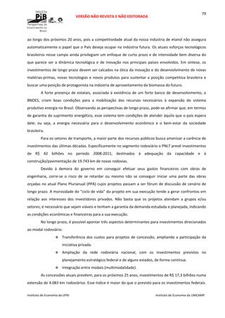  
VERSÃO NÃO REVISTA E NÃO EDITORADA 
 
 
Instituto de Economia da UFRJ  Instituto de Economia da UNICAMP 
 
79
ao longo dos próximos 20 anos, pois a competitividade atual da nossa indústria de etanol não assegura 
automaticamente o papel que o País deseja ocupar na indústria futura. Os atuais esforços tecnológicos 
brasileiros nesse campo ainda privilegiam um enfoque de curto prazo e de intensidade bem diversa do 
que  parece  ser  a  dinâmica  tecnológica  e  de  inovação  nos  principais  países  envolvidos.  Em  síntese,  os 
investimentos de longo prazo devem ser calcados na ótica da inovação e do desenvolvimento de novas 
matérias‐primas, novas tecnologias e novos produtos para sustentar a posição competitiva brasileira e 
buscar uma posição de protagonista na indústria de aproveitamento da biomassa do futuro. 
A forte presença de estatais, associada à existência de um forte banco de desenvolvimento, o 
BNDES,  criam  boas  condições  para  a  mobilização  dos  recursos  necessários  à  expansão  do  sistema 
produtivo energia no Brasil. Observando as perspectivas de longo prazo, pode‐se afirmar que, em termos 
de garantia do suprimento energético, esse sistema tem condições de atender àquilo que o país espera 
dele;  ou  seja,  a  energia  necessária  para  o  desenvolvimento  econômico  e  o  bem‐estar  da  sociedade 
brasileira. 
Para os setores de transporte, a maior parte dos recursos públicos busca amenizar a carência de 
investimentos das últimas décadas. Especificamente no segmento rodoviário o PNLT prevê investimentos 
de  R$  42  bilhões  no  período  2008‐2011,  destinados  à  adequação  da  capacidade  e  à 
construção/pavimentação de 19.743 km de novas rodovias.  
Devido  à  demora  do  governo  em  conseguir  efetuar  seus  gastos  financeiros  com  obras  de 
engenharia,  corre‐se  o  risco  de  se  retardar  ou  mesmo  não  se  conseguir  iniciar  uma  parte  das  obras 
orçadas no atual Plano Plurianual (PPA) cujos projetos passam a ser fórum de discussão de cenário de 
longo prazo. A morosidade do “ciclo de vida” do projeto em sua execução tende a gerar confrontos em 
relação  aos  interesses  dos  investidores  privados.  Não  basta  que  os  projetos  atendam  a  grupos  e/ou 
setores; é necessário que sejam viáveis e tenham a garantia da demanda estudada e planejada, indicando 
as condições econômicas e financeiras para a sua execução. 
No longo prazo, é possível apontar três aspectos determinantes para investimentos direcionados 
ao modal rodoviário: 
Transferência dos custos para projetos de concessão, ampliando a participação da 
iniciativa privada. 
Ampliação  da  rede  rodoviária  nacional,  com  os  investimentos  previstos  no 
planejamento estratégico federal e de alguns estados, de forma contínua. 
Integração entre modais (multimodalidade). 
As concessões atuais prevêem, para os próximos 25 anos, investimentos de R$ 17,3 bilhões numa 
extensão de 4.083 km rodoviários. Esse índice é maior do que o previsto para os investimentos federais. 
 