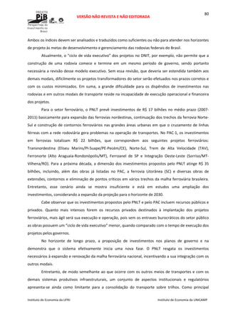  
VERSÃO NÃO REVISTA E NÃO EDITORADA 
 
 
Instituto de Economia da UFRJ  Instituto de Economia da UNICAMP 
 
80
Ambos os índices devem ser analisados e traduzidos como suficientes ou não para atender nos horizontes 
de projeto às metas de desenvolvimento e gerenciamento das rodovias federais do Brasil. 
Atualmente, o “ciclo de vida executivo” dos projetos no DNIT, por exemplo, não permite que a 
construção  de  uma  rodovia  comece  e  termine  em  um  mesmo  período  de  governo,  sendo  portanto 
necessária a revisão desse modelo executivo. Sem essa revisão, que deveria ser estendida também aos 
demais modais, dificilmente os projetos transformadores do setor serão efetuados nos prazos corretos e 
com  os  custos  minimizados.  Em  suma,  a  grande  dificuldade  para  os  dispêndios  de  investimentos  nas 
rodovias e em outros modais de transporte reside na incapacidade de execução operacional e financeira 
dos projetos.  
Para o setor ferroviário, o PNLT prevê investimentos de R$ 17 bilhões no médio prazo (2007‐
2011) basicamente para expansão das ferrovias nordestinas, continuação dos trechos da ferrovia Norte‐
Sul e construção de contornos ferroviários nas grandes áreas urbanas em que o cruzamento de linhas 
férreas com a rede rodoviária gera problemas na operação de transportes. No PAC‐1, os investimentos 
em  ferrovias  totalizam  R$  22  bilhões,  que  correspondem  aos  seguintes  projetos  ferroviários: 
Transnordestina  (Eliseu  Marins/PI‐Suape/PE‐Pecém/CE),  Norte‐Sul,  Trem  de  Alta  Velocidade  (TAV), 
Ferronorte  (Alto  Araguaia‐Rondonópolis/MT),  Ferroanel  de  SP  e  Integração  Oeste‐Leste  (Sorriso/MT‐
Vilhena/RO). Para a próxima década, a dimensão dos investimentos propostos pelo PNLT atinge R$ 35 
bilhões,  incluindo,  além  das  obras  já  listadas  no  PAC,  a  ferrovia  Litorânea  (SC)  e  diversas  obras  de 
extensões, contornos e eliminação de pontos críticos em vários trechos da malha ferroviária brasileira. 
Entretanto,  esse  cenário  ainda  se  mostra  insuficiente  e  está  em  estudos  uma  ampliação  dos 
investimentos, considerando a expansão da projeção para o horizonte de 2030. 
Cabe observar que os investimentos propostos pelo PNLT e pelo PAC incluem recursos públicos e 
privados.  Quanto  mais  intensos  forem  os  recursos  privados  destinados  à  implantação  dos  projetos 
ferroviários, mais ágil será sua execução e operação, pois sem os entraves burocráticos do setor público 
as obras possuem um “ciclo de vida executivo” menor, quando comparado com o tempo de execução dos 
projetos pelos governos. 
No  horizonte  de  longo  prazo,  a  proposição  de  investimentos  nos  planos  de  governo  e  na 
demonstra  que  o  sistema  efetivamente  inicia  uma  nova  fase.  O  PNLT  resgata  os  investimentos 
necessários à expansão e renovação da malha ferroviária nacional, incentivando a sua integração com os 
outros modais.  
Entretanto, de modo semelhante ao que ocorre com os outros meios de transportes e com os 
demais  sistemas  produtivos  infraestruturais,  um  conjunto  de  aspectos  institucionais  e  regulatórios 
apresenta‐se  ainda  como  limitante  para  a  consolidação  do  transporte  sobre  trilhos.  Como  principal 
 