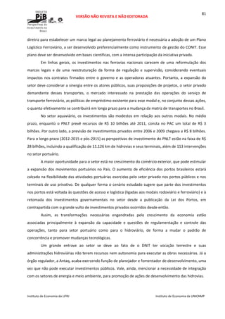  
VERSÃO NÃO REVISTA E NÃO EDITORADA 
 
 
Instituto de Economia da UFRJ  Instituto de Economia da UNICAMP 
 
81
diretriz para estabelecer um marco legal ao planejamento ferroviário é necessária a adoção de um Plano 
Logístico Ferroviário, a ser desenvolvido preferencialmente como instrumento de gestão do CONIT. Esse 
plano deve ser desenvolvido em bases científicas, com a intensa participação da iniciativa privada. 
Em  linhas  gerais,  os  investimentos  nas  ferrovias  nacionais  carecem  de  uma  reformulação  dos 
marcos  legais  e  de  uma  reestruturação  da  forma  de  regulação  e  supervisão,  considerando  eventuais 
impactos nos contratos firmados entre o governo e as operadoras atuantes.  Portanto, a expansão do 
setor deve considerar a sinergia entre os atores públicos, suas proposições de projetos, o setor privado 
demandante  desses  transportes,  o  mercado  interessado  na  prestação  das  operações  do  serviço  de 
transporte ferroviário, as políticas de empréstimo existente para esse modal e, no conjunto dessas ações, 
o quanto efetivamente se contribuirá em longo prazo para a mudança da matriz de transportes no Brasil. 
No setor aquaviário, os investimentos são modestos em relação aos outros modais. No médio 
prazo,  enquanto  o  PNLT  prevê  recursos  de  R$  10  bilhões  até  2011,  consta  no  PAC  um  total  de  R$  3 
bilhões. Por outro lado, a previsão de investimentos privados entre 2006 e 2009 chegava a R$ 8 bilhões. 
Para o longo prazo (2012‐2015 e pós‐2015) as perspectivas de investimento do PNLT estão na faixa de R$ 
28 bilhões, incluindo a qualificação de 11.126 km de hidrovias e seus terminais, além de 113 intervenções 
no setor portuário. 
A maior oportunidade para o setor está no crescimento do comércio exterior, que pode estimular 
a expansão dos movimentos portuários no País. O aumento de eficiência dos portos brasileiros estará 
calcado na flexibilidade das atividades portuárias exercidas pelo setor privado nos portos públicos e nos 
terminais de uso privativo. De qualquer forma o cenário estudado sugere que parte dos investimentos 
nos portos está voltada às questões de acesso e logística (ligadas aos modais rodoviário e ferroviário) e à 
retomada  dos  investimentos  governamentais  no  setor  desde  a  publicação  da  Lei  dos  Portos,  em 
contrapartida com o grande vulto de investimentos privados ocorridos desde então. 
Assim,  as  transformações  necessárias  engendradas  pelo  crescimento  da  economia  estão 
associadas  principalmente  à  expansão  da  capacidade  e  questões  de  regulamentação  e  controle  das 
operações,  tanto  para  setor  portuário  como  para  o  hidroviário,  de  forma  a  mudar  o  padrão  de 
concorrência e promover mudanças tecnológicas. 
Um  grande  entrave  ao  setor  se  deve  ao  fato  de  o  DNIT  ter  vocação  terrestre  e  suas 
administrações hidroviárias não terem recursos nem autonomia para executar as obras necessárias. Já o 
órgão regulador, a Antaq, acaba exercendo função de planejador e fomentador de desenvolvimento, uma 
vez que não pode executar investimentos públicos. Vale, ainda, mencionar a necessidade de integração 
com os setores de energia e meio ambiente, para promoção de ações de desenvolvimento das hidrovias. 
 