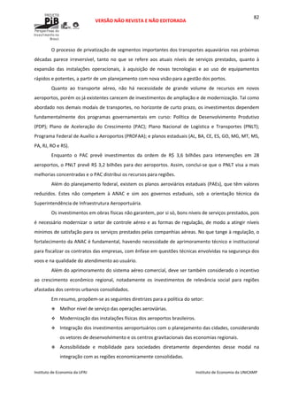  
VERSÃO NÃO REVISTA E NÃO EDITORADA 
 
 
Instituto de Economia da UFRJ  Instituto de Economia da UNICAMP 
 
82
O processo de privatização de segmentos importantes dos transportes aquaviários nas próximas 
décadas  parece  irreversível,  tanto  no  que  se  refere  aos  atuais  níveis  de  serviços  prestados,  quanto  à 
expansão  das  instalações  operacionais,  à  aquisição  de  novas  tecnologias  e  ao  uso  de  equipamentos 
rápidos e potentes, a partir de um planejamento com nova visão para a gestão dos portos.  
Quanto  ao  transporte  aéreo,  não  há  necessidade  de  grande  volume  de  recursos  em  novos 
aeroportos, porém os já existentes carecem de investimentos de ampliação e de modernização. Tal como 
abordado nos demais modais de transportes, no horizonte de curto prazo, os investimentos dependem 
fundamentalmente  dos  programas  governamentais  em  curso:  Política  de  Desenvolvimento  Produtivo 
(PDP);  Plano  de  Aceleração  do  Crescimento  (PAC);  Plano  Nacional  de  Logística  e  Transportes  (PNLT); 
Programa Federal de Auxílio a Aeroportos (PROFAA); e planos estaduais (AL, BA, CE, ES, GO, MG, MT, MS, 
PA, RJ, RO e RS). 
Enquanto  o  PAC  prevê  investimentos  da  ordem  de  R$  3,6  bilhões  para  intervenções  em  28 
aeroportos, o PNLT prevê R$ 3,2 bilhões para dez aeroportos. Assim, conclui‐se que o PNLT visa a mais 
melhorias concentradas e o PAC distribui os recursos para regiões.  
Além do planejamento federal, existem os planos aeroviários estaduais (PAEs), que têm valores 
reduzidos.  Estes  não  competem  à  ANAC  e  sim  aos  governos  estaduais,  sob  a  orientação  técnica  da 
Superintendência de Infraestrutura Aeroportuária.  
Os investimentos em obras físicas não garantem, por si só, bons níveis de serviços prestados, pois 
é necessário modernizar o setor de controle aéreo e as formas de regulação, de modo a atingir níveis 
mínimos de satisfação para os serviços prestados pelas companhias aéreas. No que tange à regulação, o 
fortalecimento da ANAC é fundamental, havendo necessidade de aprimoramento técnico e institucional 
para fiscalizar os contratos das empresas, com ênfase em questões técnicas envolvidas na segurança dos 
voos e na qualidade do atendimento ao usuário. 
Além do aprimoramento do sistema aéreo comercial, deve ser também considerado o incentivo 
ao  crescimento  econômico  regional,  notadamente  os  investimentos  de  relevância  social  para  regiões 
afastadas dos centros urbanos consolidados. 
Em resumo, propõem‐se as seguintes diretrizes para a política do setor: 
Melhor nível de serviço das operações aeroviárias. 
Modernização das instalações físicas dos aeroportos brasileiros. 
Integração dos investimentos aeroportuários com o planejamento das cidades, considerando 
os vetores de desenvolvimento e os centros gravitacionais das economias regionais. 
Acessibilidade  e  mobilidade  para  sociedades  diretamente  dependentes  desse  modal  na 
integração com as regiões economicamente consolidadas. 
 