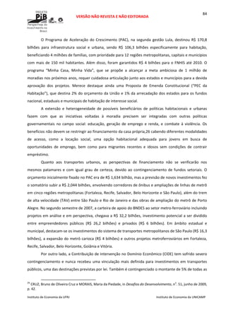  
VERSÃO NÃO REVISTA E NÃO EDITORADA 
 
 
Instituto de Economia da UFRJ  Instituto de Economia da UNICAMP 
 
84
O  Programa  de  Aceleração  do  Crescimento  (PAC),  na  segunda  gestão  Lula,  destinou  R$  170,8 
bilhões  para  infraestrutura  social  e  urbana,  sendo  R$  106,3  bilhões  especificamente  para  habitação, 
beneficiando 4 milhões de famílias, com prioridade para 12 regiões metropolitanas, capitais e municípios 
com mais de 150 mil habitantes. Além disso, foram garantidos R$ 4 bilhões para o FNHIS até 2010. O 
programa  “Minha  Casa,  Minha  Vida”,  que  se  propõe  a  alcançar  a  meta  ambiciosa  de  1  milhão  de 
moradias nos próximos anos, requer cuidadosa articulação junto aos estados e municípios para a devida 
aprovação  dos  projetos.  Merece  destaque  ainda  uma  Proposta  de  Emenda  Constitucional  (“PEC  da 
Habitação”), que destina 2% do orçamento da União e 1% da arrecadação dos estados para os fundos 
nacional, estaduais e municipais de habitação de interesse social.  
A  extensão  e  heterogeneidade  de  possíveis  beneficiários  de  políticas  habitacionais  e  urbanas 
fazem  com  que  as  iniciativas  voltadas  à  moradia  precisem  ser  integradas  com  outras  políticas 
governamentais  no  campo  social:  educação,  geração  de  emprego  e  renda,  e  combate  à  violência.  Os 
benefícios não devem se restringir ao financiamento da casa própria,26 cabendo diferentes modalidades 
de  acesso,  como  a  locação  social,  uma  opção  habitacional  adequada  para  jovens  em  busca  de 
oportunidades  de  emprego,  bem  como  para  migrantes  recentes  e  idosos  sem  condições  de  contrair 
empréstimo. 
Quanto  aos  transportes  urbanos,  as  perspectivas  de  financiamento  não  se  verificarão  nos 
mesmos patamares e com igual  grau de  certeza, devido ao contingenciamento de fundos setoriais. O 
orçamento inicialmente fixado no PAC era de R$ 1,634 bilhão, mas a previsão de novos investimentos fez 
o somatório subir a R$ 2,044 bilhões, envolvendo corredores de ônibus e ampliações de linhas de metrô 
em cinco regiões metropolitanas (Fortaleza, Recife, Salvador, Belo Horizonte e São Paulo), além do trem 
de alta velocidade (TAV) entre São Paulo e Rio de Janeiro e das obras de ampliação do metrô de Porto 
Alegre. No segundo semestre de 2007, a carteira de apoio do BNDES ao setor metro‐ferroviário incluindo 
projetos em análise e em perspectiva, chegava a R$ 32,2 bilhões, investimento potencial a ser dividido 
entre  empreendedores  públicos  (R$  26,2  bilhões)  e  privados  (R$  6  bilhões).  Em  âmbito  estadual  e 
municipal, destacam‐se os investimentos do sistema de transportes metropolitanos de São Paulo (R$ 16,3 
bilhões), a expansão do metrô carioca (R$ 4 bilhões) e outros projetos metroferroviários em Fortaleza, 
Recife, Salvador, Belo Horizonte, Goiânia e Vitória.  
Por outro lado, a Contribuição de Intervenção no Domínio Econômico (CIDE) tem sofrido severo 
contingenciamento e nunca recebeu uma vinculação mais definida para investimentos em transportes 
públicos, uma das destinações previstas por lei. Também é contingenciado o montante de 5% de todas as 
                                                            
26
 CRUZ, Bruno de Oliveira Cruz e MORAIS, Maria da Piedade, in Desafios do Desenvolvimento, no
. 51, junho de 2009, 
p. 42.   
 