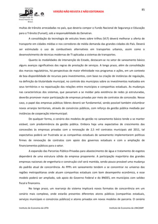  
VERSÃO NÃO REVISTA E NÃO EDITORADA 
 
 
Instituto de Economia da UFRJ  Instituto de Economia da UNICAMP 
 
85
multas de trânsito arrecadadas no país, que deveria compor o Fundo Nacional de Segurança e Educação 
para o Trânsito (Funset), sob a responsabilidade do Denatran. 
A consolidação da tecnologia de veículos leves sobre trilhos (VLT) deverá melhorar a oferta de 
transporte em cidades médias e nos corredores de média demanda das grandes cidades do País. Deverá 
ser  estimulado  o  uso  de  combustíveis  alternativos  em  transportes  urbanos,  assim  como  o 
desenvolvimento de técnicas modernas de TI aplicadas a sistemas de transportes. 
Quanto às modalidades de intervenção do Estado, destacam‐se no setor de saneamento básico 
alguns avanços significativos das regras de prestação de serviços. A longo prazo, além da consolidação 
dos marcos regulatórios, há perspectivas de maior efetividade nos programas e ações, em um contexto 
de boa disponibilidade de recursos para investimentos, com base na criação de instâncias de regulação, 
na definição da titularidade municipal, no controle dos municípios sobre os investimentos realizados em 
seus territórios e na repactuação das relações entre municípios e companhias estaduais. As mudanças 
nas  características  dos  sistemas,  que  passariam  a  se  moldar  pela  existência  de  redes  já  estruturadas, 
deverão promover maior participação de empresas privadas por meio de contratos de concessão. Nesse 
caso, o papel das empresas públicas líderes deverá ser fundamental, sendo possível também vislumbrar 
novos arranjos territoriais, através de consórcios públicos, com reforço da gestão pública mediada por 
instâncias de cooperação intermunicipal. 
De qualquer forma, o cenário dos modelos de gestão no saneamento básico tende a se manter 
estável,  com  predominância  da  gestão  pública.  Embora  haja  uma  expectativa  de  crescimento  das 
concessões  às  empresas  privadas  com  a  renovação  de  2,5  mil  contratos  municipais  até  2011,  tal 
expectativa poderá ser frustrada se as companhias estaduais de saneamento implementarem políticas 
firmes  de  renovação  de  contratos  com  apoio  dos  governos  estaduais  e  com  a  ampliação  de 
financiamentos públicos para o setor. 
A expansão das Parcerias Público‐Privadas para abastecimento de água e tratamento de esgotos 
dependerá  de  uma  estrutura  sólida  da  empresa  proponente.  A  participação  majoritária  das  grandes 
empresas nacionais de engenharia e construção civil será mantida, sendo pouco provável uma mudança 
do  padrão  atual  de  concorrência.  As  PPPs  em  saneamento  tendem  a  se  concentrar  no  universo  das 
regiões  metropolitanas  onde  atuam  companhias  estaduais  com  bom  desempenho  econômico,  e  esse 
modelo poderá ser ampliado, sob apoio do Governo Federal e  do BNDES, em municípios com solidez 
fiscal e financeira.  
No  longo  prazo,  um  rearranjo  do  sistema  implicará  novos  formatos  de  concorrência  em  um 
cenário  mais  complexo,  onde  estarão  presentes  diferentes  atores  públicos  (companhias  estaduais, 
serviços municipais e consórcios públicos) e atores privados em novos modelos de parceria. O cenário 
 