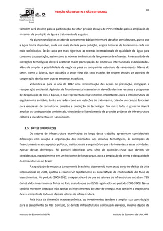  
VERSÃO NÃO REVISTA E NÃO EDITORADA 
 
 
Instituto de Economia da UFRJ  Instituto de Economia da UNICAMP 
 
86
também será atrativo para a participação do setor privado através de PPPs voltadas para a ampliação de 
sistemas de produção de água e tratamento de esgotos. 
No plano tecnológico, o setor de saneamento básico enfrentará desafios consideráveis, posto que 
a água bruta disponível, cada vez mais afetada pela poluição, exigirá técnicas de tratamento cada vez 
mais  sofisticadas.  Serão  cada  vez  mais  rigorosas  as  normas  internacionais  de  qualidade  da  água  para 
consumo da população, assim como as normas ambientais de lançamento de efluentes. A necessidade de 
inovações tecnológicas deverá acarretar maior participação de empresas internacionais especializadas, 
além de ampliar a possibilidade de negócios para as companhias estaduais de saneamento líderes do 
setor,  como  a  Sabesp,  que  passarão  a  atuar  fora  dos  seus  estados  de  origem  através  de  acordos  de 
cooperação técnica com outras empresas estaduais. 
Vislumbra‐se  para  o  ano  de  2022  uma  intensificação  das  ações  de  prevenção,  mitigação  e 
recuperação ambiental. Agências de financiamento internacionais deverão destinar recursos a programas 
de despoluição de rios e bacias, o que representará investimentos importantes para a infraestrutura de 
esgotamento sanitário, tanto em redes como em estações de tratamento, criando um campo favorável 
para  empresas  de  consultoria,  projetos  e  produção  de  tecnologia.  Por  outro  lado,  o  governo  deverá 
ampliar as contrapartidas ambientais, vinculando o licenciamento de grandes projetos de infraestrutura 
elétrica a investimentos em saneamento. 
 
3.5. SÍNTESE E PROPOSIÇÕES 
Os  setores  de  infraestrutura  examinados  ao  longo  deste  trabalho  apresentam  consideráveis 
diferenças  com  relação  à  organização  dos  mercados,  aos  desafios  tecnológicos,  às  condições  de 
financiamento e aos aspectos políticos, institucionais e regulatórios que são inerentes a essas atividades. 
Apesar  dessas  diferenças,  foi  possível  identificar  uma  série  de  questões‐chave  que  devem  ser 
consideradas, especialmente em um horizonte de longo prazo, para a ampliação da oferta e da qualidade 
da infraestrutura no Brasil. 
A capacidade de resposta da economia brasileira, absorvendo num prazo curto os efeitos da crise 
internacional  de  2008,  ajudou  a  reconstruir  rapidamente  as  expectativas  de  continuidade  do  fluxo  de 
investimentos. No período 2009‐2012, a expectativa é de que os setores de infraestrutura recebam 71% 
do total dos investimentos feitos no País, mais do que os 60,5% registrados no período 2005‐2008. Nesse 
cenário merecem destaque não apenas os investimentos do setor de energia, mas também a expectativa 
de crescimento de todos os demais setores de infraestrutura.  
Pela ótica da dimensão macroeconômica, os investimentos tendem a ampliar sua contribuição 
para o crescimento do PIB. Contudo, os déficits infraestruturais continuam elevados, mesmo depois da 
 