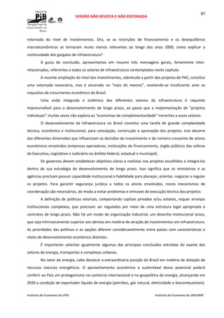  
VERSÃO NÃO REVISTA E NÃO EDITORADA 
 
 
Instituto de Economia da UFRJ  Instituto de Economia da UNICAMP 
 
87
retomada  do  nível  de  investimentos.  Ora,  se  as  restrições  de  financiamento  e  os  desequilíbrios 
macroeconômicos  se  tornaram  muito  menos  relevantes  ao  longo  dos  anos  2000,  como  explicar  a 
continuidade dos gargalos de infraestrutura?  
À  guisa  de  conclusão,  apresentamos  em  resumo  três  mensagens  gerais,  fortemente  inter‐
relacionadas, referentes a todos os setores de infraestrutura contemplados neste capítulo. 
A recente ampliação do nível dos investimentos, sobretudo a partir dos projetos do PAC, constitui 
uma  retomada  necessária,  mas  é  ancorada  no  “mais  do  mesmo”,  revelando‐se  insuficiente  ante  os 
requisitos de crescimento econômico do Brasil.   
Uma  visão  integrada  e  sistêmica  dos  diferentes  setores  da  infraestrutura  é  requisito 
imprescindível  para  o  desenvolvimento  de  longo  prazo,  ao  passo  que  a  implementação  de  “projetos 
individuais” muitas vezes não explora as “economias de complementaridade” inerentes a esses setores.  
O  desenvolvimento  da  infraestrutura  no  Brasil  constitui  uma  tarefa  de  grande  complexidade 
técnica, econômica e institucional, para concepção, construção e aprovação dos projetos. Isso decorre 
das diferentes dimensões que influenciam as decisões de investimento e do número crescente de atores 
econômicos envolvidos (empresas operadoras, instituições de financiamento, órgão públicos das esferas 
do Executivo, Legislativo e Judiciário no âmbito federal, estadual e municipal).  
Os governos devem estabelecer objetivos claros e realistas nos projetos escolhidos e integrá‐los 
dentro  de  sua  estratégia  de  desenvolvimento  de  longo  prazo.  Isso  significa  que  os  ministérios  e  as 
agências precisam possuir capacidade institucional e habilidade para planejar, orientar, negociar e regular 
os  projetos.  Para  garantir  segurança  jurídica  a  todos  os  atores  envolvidos,  novos  mecanismos  de 
coordenação são necessários, de modo a evitar problemas e entraves de execução técnica dos projetos.  
A definição de políticas setoriais, comportando capitais privados e/ou estatais, requer arranjos 
institucionais  complexos,  que  precisam  ser  regulados  por  meio  de  uma  estrutura  legal  apropriada  e 
contratos de longo prazo. Não há um modo de organização industrial, um desenho institucional único, 
que seja intrinsecamente superior aos demais em matéria de atração de investimentos em infraestrutura. 
As prioridades das políticas e as opções diferem consideravelmente entre países com características e 
níveis de desenvolvimento econômico distintos.  
É  importante  salientar  igualmente  algumas  das  principais  conclusões  extraídas  do  exame  dos 
setores de energia, transportes e complexos urbanos. 
No setor de energia, cabe destacar a extraordinária posição do Brasil em matéria de dotação de 
recursos  naturais  energéticos.  O  aproveitamento  econômico  e  sustentável  desse  potencial  poderá 
conferir ao País um protagonismo no comércio internacional e na geopolítica da energia, alcançando em 
2020 a condição de exportador líquido de energia (petróleo, gás natural, eletricidade e biocombustíveis). 
 