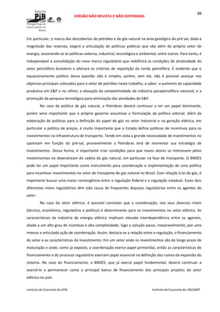  
VERSÃO NÃO REVISTA E NÃO EDITORADA 
 
 
Instituto de Economia da UFRJ  Instituto de Economia da UNICAMP 
 
88
Em particular, o marco das descobertas de petróleo e de gás natural na área geológica do pré‐sal, dada a 
magnitude  das  reservas,  exigirá  a  articulação  de  políticas  públicas  que  vão  além  do  próprio  setor  de 
energia, associando‐se às políticas externa, industrial, tecnológica e ambiental, entre outras. Para tanto, é 
indispensável a consolidação do novo marco regulatório que redefinirá as condições de atratividade do 
setor petrolífero brasileiro e alterará os critérios de repartição da renda petrolífera. É evidente que o 
equacionamento  político  dessa  questão  não  é  simples,  porém,  sem  ele,  não  é  possível  avançar  nos 
objetivos principais colocados para o setor de petróleo neste trabalho, a saber: o aumento da capacidade 
produtiva em E&P e no refino; a elevação da competitividade da indústria parapetrolífera nacional; e a 
promoção da pesquisa tecnológica para otimização das atividades de E&P. 
No  caso  da  política  de  gás  natural,  a  Petrobras  deverá  continuar  a  ter  um  papel  dominante, 
porém  seria  importante  que  o  próprio  governo  assumisse  a  formulação  da  política  setorial.  Além  da 
elaboração de políticas para a definição do papel do gás no setor industrial e na geração elétrica, em 
particular a política de preços, é muito importante que o Estado defina políticas de incentivos para os 
investimentos na infraestrutura de transporte. Tendo em vista a grande necessidade de investimentos no 
upstream  em  função  do  pré‐sal,  provavelmente  a  Petrobras  terá  de  reorientar  sua  estratégia  de 
investimentos.  Dessa  forma,  é  importante  criar  condições  para  que  novos  atores  se  interessem  pelos 
investimentos no downstream da cadeia do gás natural, em particular na fase do transporte. O BNDES 
pode ter um papel importante como instrumento para coordenação e implementação de uma política 
para incentivar investimentos no setor de transporte de gás natural no Brasil. Com relação à lei do gás, é 
importante buscar uma maior convergência entre a regulação federal e a regulação estadual. Esses dois 
diferentes  níveis  regulatórios  têm  sido  causa  de  frequentes  disputas  regulatórias  entre  os  agentes  do 
setor. 
No  caso  do  setor  elétrico,  é  possível  constatar  que  a  coordenação,  nos  seus  diversos  níveis 
(técnico, econômico, regulatório e político) é determinante para os investimentos no setor elétrico. As 
características  da  indústria  de  energia  elétrica  implicam  elevada  interdependência  entre  os  agentes, 
aliada a um alto grau de incerteza e alta complexidade, logo a solução passa, inexoravelmente, por uma 
intensa e articulada ação de coordenação. Assim, destaca‐se a relação entre a regulação, o financiamento 
do setor e as características do investimento. Em um setor onde os investimentos são de longo prazo de 
maturação e onde, como já exposto, a coordenação exerce papel primordial, então as características do 
financiamento e do processo regulatório exercem papel essencial na definição dos rumos da expansão do 
sistema.  No  caso  do  financiamento,  o  BNDES,  que  já  exerce  papel  fundamental,  deverá  continuar  a 
exercê‐lo  e  permanecer  como  o  principal  banco  de  financiamento  dos  principais  projetos  do  setor 
elétrico no país. 
 
