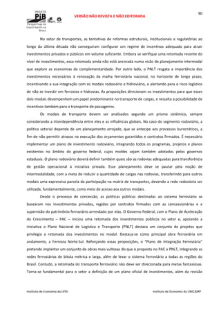  
VERSÃO NÃO REVISTA E NÃO EDITORADA 
 
 
Instituto de Economia da UFRJ  Instituto de Economia da UNICAMP 
 
90
No setor de transportes, as tentativas de reformas estruturais, institucionais e regulatórias ao 
longo  da  última  década  não  conseguiram  configurar  um  regime  de  incentivos  adequado  para  atrair 
investimentos privados e públicos em volume suficiente. Embora se verifique uma retomada recente do 
nível de investimentos, essa retomada ainda não está ancorada numa visão de planejamento intermodal 
que  explore  as  economias  de  complementaridade.  Por  outro  lado,  o  PNLT  resgata  a  importância  dos 
investimentos  necessários  à  renovação  da  malha  ferroviária  nacional,  no  horizonte  de  longo  prazo, 
incentivando a sua integração com os modais rodoviário e hidroviário, e alertando para o risco logístico 
de não se investir em ferrovias e hidrovias. As proposições direcionam os investimentos para que esses 
dois modais desempenhem um papel predominante no transporte de cargas, e ressalta a possibilidade de 
incentivos também para o transporte de passageiros.  
Os  modais  de  transporte  devem  ser  analisados  segundo  um  prisma  sistêmico,  sempre 
considerando a interdependência entre eles e as influências globais. No caso do segmento rodoviário, a 
política setorial depende de um planejamento arrojado, que se antecipe aos processos burocráticos, a 
fim de não permitir atrasos na execução dos orçamentos garantidos e contratos firmados. É necessário 
implementar um plano de investimento rodoviário, integrando  todos os programas, projetos e planos 
existentes  no  âmbito  do  governo  federal,  cujos  moldes  sejam  também  adotados  pelos  governos 
estaduais. O plano rodoviário deverá definir também quais são as rodovias adequadas para transferência 
de  gestão  operacional  à  iniciativa  privada.  Esse  planejamento  deve  se  pautar  pela  noção  de 
intermodalidade, com a meta de reduzir a quantidade de cargas nas rodovias, transferindo para outros 
modais uma expressiva parcela da participação na matriz de transportes, devendo a rede rodoviária ser 
utilizada, fundamentalmente, como meio de acesso aos outros modais. 
Desde  o  processo  de  concessão,  as  políticas  públicas  destinadas  ao  sistema  ferroviário  se 
basearam  nos  investimentos  privados,  regidos  por  contratos  firmados  com  as  concessionárias  e  a 
supervisão do patrimônio ferroviário arrendado por elas. O Governo Federal, com o Plano de Aceleração 
do  Crescimento  –  PAC  –  iniciou  uma  retomada  dos  investimentos  públicos  no  setor  e,  apoiando  a 
iniciativa  o  Plano  Nacional  de  Logística  e  Transporte  (PNLT)  destaca  um  conjunto  de  projetos  que 
privilegia  a  retomada  dos  investimentos  no  modal.  Destaca‐se  como  principal  obra  ferroviária  em 
andamento,  a  Ferrovia  Norte‐Sul.  Reforçando  essas  proposições,  o  “Plano  de  Integração  Ferroviária” 
pretende implantar um conjunto de obras mais vultosas do que o proposto no PAC e PNLT, integrando as 
redes ferroviárias de bitola métrica e larga, além de levar o sistema ferroviário a todas as regiões do 
Brasil. Contudo, a retomada do transporte ferroviário não deve ser direcionada para metas fantasiosas. 
Torna‐se fundamental para o setor a definição de  um plano oficial de investimentos, além da revisão 
 