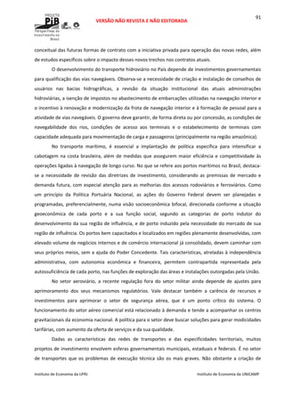  
VERSÃO NÃO REVISTA E NÃO EDITORADA 
 
 
Instituto de Economia da UFRJ  Instituto de Economia da UNICAMP 
 
91
conceitual das futuras formas de contrato com a iniciativa privada para operação das novas redes, além 
de estudos específicos sobre o impacto desses novos trechos nos contratos atuais. 
O desenvolvimento do transporte hidroviário no País depende de investimentos governamentais 
para qualificação das vias navegáveis. Observa‐se a necessidade de criação e instalação de conselhos de 
usuários  nas  bacias  hidrográficas,  a  revisão  da  situação  institucional  das  atuais  administrações 
hidroviárias, a isenção de impostos no abastecimento de embarcações utilizadas na navegação interior e 
o incentivo à renovação e modernização da frota de navegação interior e à formação de pessoal para a 
atividade de vias navegáveis. O governo deve garantir, de forma direta ou por concessão, as condições de 
navegabilidade  dos  rios,  condições  de  acesso  aos  terminais  e  o  estabelecimento  de  terminais  com 
capacidade adequada para movimentação de carga e passageiros (principalmente na região amazônica).  
No  transporte  marítimo,  é  essencial  a  implantação  de  política  específica  para  intensificar  a 
cabotagem na costa brasileira, além de medidas que assegurem maior eficiência e competitividade às 
operações ligadas à navegação de longo curso. No que se refere aos portos marítimos no Brasil, destaca‐
se  a  necessidade  de  revisão  das  diretrizes  de  investimento,  considerando  as  premissas  de  mercado  e 
demanda futura, com especial atenção para as melhorias dos acessos rodoviários e ferroviários. Como 
um  princípio  da  Política  Portuária  Nacional,  as  ações  do  Governo  Federal  devem  ser  planejadas  e 
programadas, preferencialmente, numa visão socioeconômica bifocal, direcionada conforme a situação 
geoeconômica  de  cada  porto  e  a  sua  função  social,  segundo  as  categorias  de  porto  indutor  do 
desenvolvimento da sua região de influência, e de porto induzido pela necessidade do mercado de sua 
região de influência. Os portos bem capacitados e localizados em regiões plenamente desenvolvidas, com 
elevado volume de negócios internos e de comércio internacional já consolidado, devem caminhar com 
seus próprios meios, sem a ajuda do Poder Concedente. Tais características, atreladas à independência 
administrativa,  com  autonomia  econômica  e  financeira,  permitem  contrapartida  representada  pela 
autossuficiência de cada porto, nas funções de exploração das áreas e instalações outorgadas pela União. 
No  setor  aeroviário,  a  recente  regulação  fora  do  setor  militar  ainda  depende  de  ajustes  para 
aprimoramento  dos  seus  mecanismos  regulatórios.  Vale  destacar  também  a  carência  de  recursos  e 
investimentos  para  aprimorar  o  setor  de  segurança  aérea,  que  é  um  ponto  crítico  do  sistema.  O 
funcionamento do setor aéreo comercial está relacionado à demanda e tende a acompanhar os centros 
gravitacionais da economia nacional. A política para o setor deve buscar soluções para gerar modicidades 
tarifárias, com aumento da oferta de serviços e da sua qualidade.  
Dadas  as  características  das  redes  de  transportes  e  das  especificidades  territoriais,  muitos 
projetos de investimento envolvem esferas governamentais municipais, estaduais e federais. É no setor 
de transportes que os problemas de  execução técnica são os mais graves.  Não obstante a criação de 
 