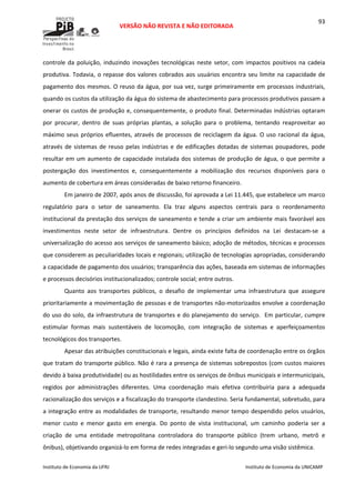  
VERSÃO NÃO REVISTA E NÃO EDITORADA 
 
 
Instituto de Economia da UFRJ  Instituto de Economia da UNICAMP 
 
93
controle da  poluição, induzindo inovações tecnológicas neste setor, com impactos positivos na cadeia 
produtiva. Todavia, o repasse dos valores cobrados aos usuários encontra seu limite na capacidade de 
pagamento dos mesmos. O reuso da água, por sua vez, surge primeiramente em processos industriais, 
quando os custos da utilização da água do sistema de abastecimento para processos produtivos passam a 
onerar os custos de produção e, consequentemente, o produto final. Determinadas indústrias optaram 
por  procurar,  dentro  de  suas  próprias  plantas,  a  solução  para  o  problema,  tentando  reaproveitar  ao 
máximo seus próprios efluentes, através de processos de reciclagem da água. O uso racional da água, 
através de sistemas de reuso pelas indústrias e de edificações dotadas de sistemas poupadores, pode 
resultar em um aumento de capacidade instalada dos sistemas de produção de água, o que permite a 
postergação  dos  investimentos  e,  consequentemente  a  mobilização  dos  recursos  disponíveis  para  o 
aumento de cobertura em áreas consideradas de baixo retorno financeiro.  
Em janeiro de 2007, após anos de discussão, foi aprovada a Lei 11.445, que estabelece um marco 
regulatório  para  o  setor  de  saneamento.  Ela  traz  alguns  aspectos  centrais  para  o  reordenamento 
institucional da prestação dos serviços de saneamento e tende a criar um ambiente mais favorável aos 
investimentos  neste  setor  de  infraestrutura.  Dentre  os  princípios  definidos  na  Lei  destacam‐se  a 
universalização do acesso aos serviços de saneamento básico; adoção de métodos, técnicas e processos 
que considerem as peculiaridades locais e regionais; utilização de tecnologias apropriadas, considerando 
a capacidade de pagamento dos usuários; transparência das ações, baseada em sistemas de informações 
e processos decisórios institucionalizados; controle social; entre outros.  
Quanto  aos  transportes  públicos,  o  desafio  de  implementar  uma  infraestrutura  que  assegure 
prioritariamente a movimentação de pessoas e de transportes não‐motorizados envolve a coordenação 
do uso do solo, da infraestrutura de transportes e do planejamento do serviço.  Em particular, cumpre 
estimular  formas  mais  sustentáveis  de  locomoção,  com  integração  de  sistemas  e  aperfeiçoamentos 
tecnológicos dos transportes.  
Apesar das atribuições constitucionais e legais, ainda existe falta de coordenação entre os órgãos 
que tratam do transporte público. Não é rara a presença de sistemas sobrepostos (com custos maiores 
devido à baixa produtividade) ou as hostilidades entre os serviços de ônibus municipais e intermunicipais, 
regidos  por  administrações  diferentes.  Uma  coordenação  mais  efetiva  contribuiria  para  a  adequada 
racionalização dos serviços e a fiscalização do transporte clandestino. Seria fundamental, sobretudo, para 
a integração entre as modalidades de transporte, resultando menor tempo despendido pelos usuários, 
menor  custo  e  menor  gasto  em  energia.  Do  ponto  de  vista  institucional,  um  caminho  poderia  ser  a 
criação  de  uma  entidade  metropolitana  controladora  do  transporte  público  (trem  urbano,  metrô  e 
ônibus), objetivando organizá‐lo em forma de redes integradas e geri‐lo segundo uma visão sistêmica.   
 