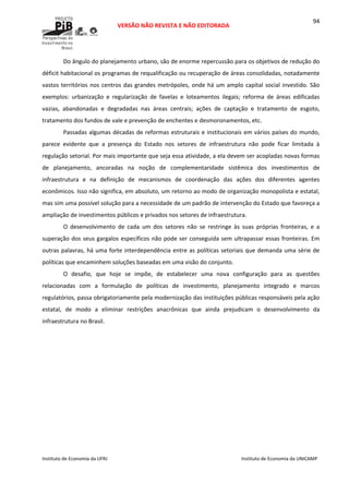  
VERSÃO NÃO REVISTA E NÃO EDITORADA 
 
 
Instituto de Economia da UFRJ  Instituto de Economia da UNICAMP 
 
94
Do ângulo do planejamento urbano, são de enorme repercussão para os objetivos de redução do 
déficit habitacional os programas de requalificação ou recuperação de áreas consolidadas, notadamente 
vastos territórios nos centros das grandes metrópoles, onde há um amplo capital social investido. São 
exemplos:  urbanização  e  regularização  de  favelas  e  loteamentos  ilegais;  reforma  de  áreas  edificadas 
vazias,  abandonadas  e  degradadas  nas  áreas  centrais;  ações  de  captação  e  tratamento  de  esgoto, 
tratamento dos fundos de vale e prevenção de enchentes e desmoronamentos, etc. 
Passadas algumas décadas de reformas estruturais e institucionais em vários países do mundo, 
parece  evidente  que  a  presença  do  Estado  nos  setores  de  infraestrutura  não  pode  ficar  limitada  à 
regulação setorial. Por mais importante que seja essa atividade, a ela devem ser acopladas novas formas 
de  planejamento,  ancoradas  na  noção  de  complementaridade  sistêmica  dos  investimentos  de 
infraestrutura  e  na  definição  de  mecanismos  de  coordenação  das  ações  dos  diferentes  agentes 
econômicos. Isso não significa, em absoluto, um retorno ao modo de organização monopolista e estatal, 
mas sim uma possível solução para a necessidade de um padrão de intervenção do Estado que favoreça a 
ampliação de investimentos públicos e privados nos setores de infraestrutura.  
O  desenvolvimento  de  cada  um  dos  setores  não  se  restringe  às  suas  próprias  fronteiras,  e  a 
superação dos seus gargalos específicos não pode ser conseguida sem ultrapassar essas fronteiras. Em 
outras palavras, há uma forte interdependência entre as políticas setoriais que demanda uma série de 
políticas que encaminhem soluções baseadas em uma visão do conjunto. 
O  desafio,  que  hoje  se  impõe,  de  estabelecer  uma  nova  configuração  para  as  questões 
relacionadas  com  a  formulação  de  políticas  de  investimento,  planejamento  integrado  e  marcos 
regulatórios, passa obrigatoriamente pela modernização das instituições públicas responsáveis pela ação 
estatal,  de  modo  a  eliminar  restrições  anacrônicas  que  ainda  prejudicam  o  desenvolvimento  da 
infraestrutura no Brasil.   
 
 