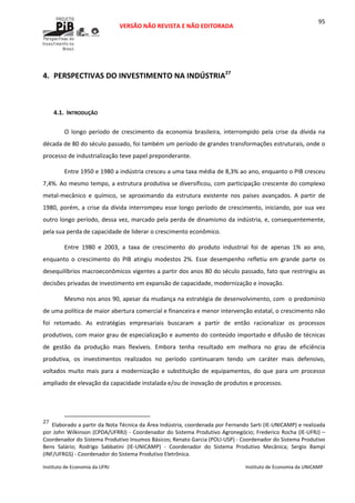  
VERSÃO NÃO REVISTA E NÃO EDITORADA 
 
 
Instituto de Economia da UFRJ  Instituto de Economia da UNICAMP 
 
95
 
4. PERSPECTIVAS DO INVESTIMENTO NA INDÚSTRIA27
 
 
4.1. INTRODUÇÃO 
O  longo  período  de  crescimento  da  economia  brasileira,  interrompido  pela  crise  da  dívida  na 
década de 80 do século passado, foi também um período de grandes transformações estruturais, onde o 
processo de industrialização teve papel preponderante. 
Entre 1950 e 1980 a indústria cresceu a uma taxa média de 8,3% ao ano, enquanto o PIB cresceu 
7,4%. Ao mesmo tempo, a estrutura produtiva se diversificou, com participação crescente do complexo 
metal‐mecânico  e  químico,  se  aproximando  da  estrutura  existente  nos  países  avançados.  A  partir  de 
1980, porém, a crise da dívida interrompeu esse longo período de crescimento, iniciando, por sua vez 
outro longo período, dessa vez, marcado pela perda de dinamismo da indústria, e, consequentemente, 
pela sua perda de capacidade de liderar o crescimento econômico.  
Entre  1980  e  2003,  a  taxa  de  crescimento  do  produto  industrial  foi  de  apenas  1%  ao  ano, 
enquanto  o  crescimento  do  PIB  atingiu  modestos  2%.  Esse  desempenho  refletiu  em  grande  parte  os 
desequilíbrios macroeconômicos vigentes a partir dos anos 80 do século passado, fato que restringiu as 
decisões privadas de investimento em expansão de capacidade, modernização e inovação. 
Mesmo nos anos 90, apesar da mudança na estratégia de desenvolvimento, com  o predomínio 
de uma política de maior abertura comercial e financeira e menor intervenção estatal, o crescimento não 
foi  retomado.  As  estratégias  empresariais  buscaram  a  partir  de  então  racionalizar  os  processos 
produtivos, com maior grau de especialização e aumento do conteúdo importado e difusão de técnicas 
de  gestão  da  produção  mais  flexíveis.  Embora  tenha  resultado  em  melhora  no  grau  de  eficiência 
produtiva,  os  investimentos  realizados  no  período  continuaram  tendo  um  caráter  mais  defensivo, 
voltados muito mais para a modernização e substituição de equipamentos, do que  para um processo 
ampliado de elevação da capacidade instalada e/ou de inovação de produtos e processos. 
                                                            
27
Elaborado a partir da Nota Técnica da Área Indústria, coordenada por Fernando Sarti (IE‐UNICAMP) e realizada 
por John Wilkinson (CPDA/UFRRJ) ‐ Coordenador do Sistema Produtivo Agronegócio; Frederico Rocha (IE‐UFRJ) – 
Coordenador do Sistema Produtivo Insumos Básicos; Renato Garcia (POLI‐USP) ‐ Coordenador do Sistema Produtivo 
Bens  Salário;  Rodrigo  Sabbatini  (IE‐UNICAMP)  ‐  Coordenador  do  Sistema  Produtivo  Mecânica;  Sergio  Bampi 
(INF/UFRGS) ‐ Coordenador do Sistema Produtivo Eletrônica.
 
