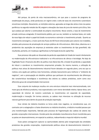  
VERSÃO NÃO REVISTA E NÃO EDITORADA 
 
 
Instituto de Economia da UFRJ  Instituto de Economia da UNICAMP 
 
96
Até  porque,  do  ponto  de  vista  macroeconômico,  em  que  pese  o  sucesso  do  programa  de 
estabilização de preços, ainda perdurava um regime onde a volta de taxas de crescimento sustentáveis 
encontrava restrições. Novamente, as restrições externas, agravadas ao longo das várias crises nos países 
periféricos na segunda metade dos 90, exigiam a elevações das taxas de juros de maneira pró‐cÍclica, fato 
que acabava por abortar a continuidade do próprio crescimento. Nesse cenário, a taxa de investimento 
privado continuou estagnada. O investimento público, por sua vez, também se manteve baixo, em razão 
da nova lógica de reduzir o papel do Estado na economia e estimular o investimento privado.  Quanto ao 
investimento estrangeiro, a maior parte dos fluxos de IDE foram direcionados para setores non‐tradables, 
atraídos pelo processo de privatização de serviços públicos de infra‐estrutura. Além disso, observou‐se o 
predomínio  das  aquisições  de  empresas  já  existentes  sobre  os  investimentos  do  tipo  greenfield,  não 
resultando, portanto, em mudanças significativas na formação bruta de capital fixo. 
Esse processo não pode ser dissociado da perda de capacidade do Estado de investir diretamente 
na modernização da infra‐estrutura tradicional e na infra‐estrutura de ciência e tecnologia. No bojo da 
fragilidade fiscal e financeira dos 80 e da política mais liberal dos 90, o Estado foi perdendo a capacidade 
de  induzir  e  coordenar  os  investimentos  empresariais  privados.  Da  mesma  maneira,  a  utilização  de 
políticas mais ativas de desenvolvimento industrial foram deixadas em segundo plano, uma vez que se 
realizou uma opção por políticas mais horizontais, voltadas basicamente para melhorar o “ambiente de 
negócios”, sem a preocupação em detalhar políticas que partissem do reconhecimento das diferenças 
das  características  tecnológicas  e  econômicas  dos  setores  ou  cadeias  produtivas,  assim  como  seus 
diferentes graus de competitividade internacional. 
Esse conjunto de mudanças resultou em uma estrutura industrial mais internacionalizada, com 
maior grau de eficiência produtiva, mais especializada e com menor densidade relativa. Apesar disso, sem 
capacidade  de  retomar  de  maneira  sustentada  os  investimentos  em  expansão  de  capacidade, 
modernização  e  inovação.  Em  termos  setoriais,  as  cadeias  mais  intensivas  na  utilização  de  recursos 
naturais ganharam peso dentro da pauta de produção exportação. 
Esse  retrato  da  indústria  brasileira  se  torna  ainda  mais  negativo,  se  consideramos  que,  em 
contraste com a estagnação e o baixo dinamismo na indústria brasileira, a indústria mundial passava por 
uma  transformação  importante,  liderada  pelo  processo  de  fragmentação  das  cadeias  de  valores  das 
grandes corporações internacionais. Grande parte das atividades manufatureiras foram transferidas para 
os países em desenvolvimento, em especial os asiáticos, redesenhando o mapa da indústria mundial. 
Esses países conseguiram capturar as oportunidades abertas pela reorganização das atividades 
produtivas  das  grandes  corporações,  implementando  políticas  ativas  de  desenvolvimento  industrial  e 
 