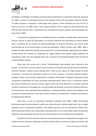  
VERSÃO NÃO REVISTA E NÃO EDITORADA 
 
 
Instituto de Economia da UFRJ  Instituto de Economia da UNICAMP 
 
97
tecnológico, combinadas com políticas macroeconômicas favoráveis ao crescimento acelerado. Enquanto 
em 1980, os países em desenvolvimento do Leste Asiático tinham 4,1% do produto industrial mundial, 
em  2000,  passaram  a  representar  13,8%  (desse  total,  apenas  a  China  respondia  por  cerca  de  7%).  O 
Brasil, por sua vez, em 1980, tinha o maior parque industrial entre os países em desenvolvimento com  
2,9% do total mundial. Com o crescimento mais acentuado dos países asiáticos, essa participação caiu 
para 1,9% em 2000. 
O aumento da participação de commodities primárias e produtos manufaturados intensivos em 
recursos naturais na pauta de exportações e na estrutura industrial tem ocasionado um intenso debate 
sobre  a  existência  de  um  processo  de  desindustrialização  na  economia  brasileira,  que  estaria  sendo 
acompanhada de uma re‐primarização na pauta de exportações. Embora, de fato, entre 1980 e 2003 a 
indústria brasileira tenha demonstrado pouco dinamismo, inclusive perdendo espaço dentro da indústria 
mundial  dentro  do  contexto  do  surgimento  da  região  asiática  como  grande  região  produtora  de 
manufaturas, talvez não seja adequado dizer que o processo de desindustrialização tenha ocorrido de 
maneira absoluta no Brasil. 
Talvez  seja  mais  correto  usar  o  termo  “industrialização  interrrompida”  para  caracterizar  esse 
período.  Esse termo, ao mesmo tempo em que reconhece as limitações do processo de desenvolvimento 
industrial  brasileiro,  também  chama  atenção  para  o  fato  de  que,  apesar  do  longo  período  de  baixo 
crescimento  e  da  perda  de  importância  relativa  em  termos  mundiais,  a  estrutura  industrial  brasileira 
conseguiu manter uma estrutura relativamente complexa, diversificada e integrada, sobretudo quando 
comparada às experiências de outras economias latinoamericanas. Mesmo com o crescimento relativo 
dos setores intensivos em recursos naturais, alguns setores de maior dinamismo no produto industrial 
mundial e intensivos em tecnologia têm uma participação de destaque na estrutura produtiva brasileira.  
Da mesma forma, nesses setores/cadeias produtivas, a produção brasileira aparece com destaque entre 
os países em desenvolvimento, como são os casos da indústria automobilística, a indústria aeronáutica e 
de equipamentos elétricos. 
Além  disso,  o  ciclo  de  crescimento  econômico  verificado  entre  2004  e  2008,  interrompido 
bruscamente pela crise internacional, também deu mostras de que a indústria pode voltar a ter um papel 
importante para o crescimento econômico. Vale lembrar que esse ciclo de crescimento, embora tenha 
sido iniciado pelos setores mais relacionados à demanda externa, teve continuidade a partir da demanda 
doméstica, com participação crescente do consumo das famílias e da formação bruta de capital fixo. 
Do ponto de vista da estrutura industrial, esse processo favoreceu a expansão de uma gama mais 
ampla de setores industriais, sobretudo os setores de bens salários e de bens de capital, que tinham sido 
 
