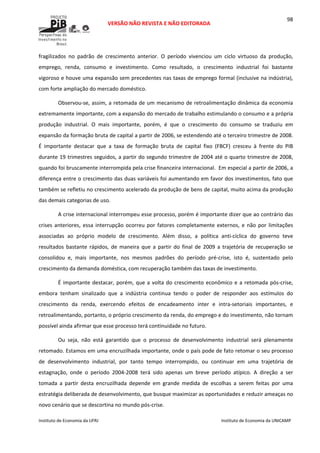  
VERSÃO NÃO REVISTA E NÃO EDITORADA 
 
 
Instituto de Economia da UFRJ  Instituto de Economia da UNICAMP 
 
98
fragilizados  no  padrão  de  crescimento  anterior.  O  período  vivenciou  um  ciclo  virtuoso  da  produção, 
emprego,  renda,  consumo  e  investimento.  Como  resultado,  o  crescimento  industrial  foi  bastante 
vigoroso e houve uma expansão sem precedentes nas taxas de emprego formal (inclusive na indústria), 
com forte ampliação do mercado doméstico. 
Observou‐se, assim, a retomada de um mecanismo de retroalimentação dinâmica da economia 
extremamente importante, com a expansão do mercado de trabalho estimulando o consumo e a própria 
produção  industrial.  O  mais  importante,  porém,  é  que  o  crescimento  do  consumo  se  traduziu  em 
expansão da formação bruta de capital a partir de 2006, se estendendo até o terceiro trimestre de 2008. 
É  importante  destacar  que  a  taxa  de  formação  bruta  de  capital  fixo  (FBCF)  cresceu  à  frente  do  PIB 
durante 19 trimestres seguidos, a partir do segundo trimestre de 2004 até o quarto trimestre de 2008, 
quando foi bruscamente interrompida pela crise financeira internacional.  Em especial a partir de 2006, a 
diferença entre o crescimento das duas variáveis foi aumentando em favor dos investimentos, fato que 
também se refletiu no crescimento acelerado da produção de bens de capital, muito acima da produção 
das demais categorias de uso. 
A crise internacional interrompeu esse processo, porém é importante dizer que ao contrário das 
crises anteriores, essa interrupção ocorreu por fatores completamente externos, e não por limitações 
associadas  ao  próprio  modelo  de  crescimento.  Além  disso,  a  política  anti‐cíclica  do  governo  teve 
resultados  bastante  rápidos,  de  maneira  que  a  partir  do  final  de  2009  a  trajetória  de  recuperação  se 
consolidou  e,  mais  importante,  nos  mesmos  padrões  do  período  pré‐crise,  isto  é,  sustentado  pelo 
crescimento da demanda doméstica, com recuperação também das taxas de investimento. 
É importante destacar, porém, que a volta do crescimento econômico e a retomada pós‐crise, 
embora  tenham  sinalizado  que  a  indústria  continua  tendo  o  poder  de  responder  aos  estímulos  do 
crescimento  da  renda,  exercendo  efeitos  de  encadeamento  inter  e  intra‐setoriais  importantes,  e 
retroalimentando, portanto, o próprio crescimento da renda, do emprego e do investimento, não tornam 
possível ainda afirmar que esse processo terá continuidade no futuro. 
Ou  seja,  não  está  garantido  que  o  processo  de  desenvolvimento  industrial  será  plenamente 
retomado. Estamos em uma encruzilhada importante, onde o país pode de fato retomar o seu processo 
de  desenvolvimento  industrial,  por  tanto  tempo  interrompido,  ou  continuar  em  uma  trajetória  de 
estagnação,  onde  o  período  2004‐2008  terá  sido  apenas  um  breve  período  atípico.  A  direção  a  ser 
tomada  a  partir  desta  encruzilhada  depende  em  grande  medida  de  escolhas  a  serem  feitas  por  uma 
estratégia deliberada de desenvolvimento, que busque maximizar as oportunidades e reduzir ameaças no 
novo cenário que se descortina no mundo pós‐crise. 
 
