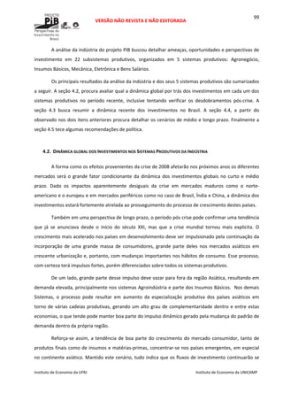 
VERSÃO NÃO REVISTA E NÃO EDITORADA 
 
 
Instituto de Economia da UFRJ  Instituto de Economia da UNICAMP 
 
99
A análise da indústria do projeto PIB buscou detalhar ameaças, oportunidades e perspectivas de 
investimento  em  22  subsistemas  produtivos,  organizados  em  5  sistemas  produtivos:  Agronegócio, 
Insumos Básicos, Mecânica, Eletrônica e Bens Salários. 
Os principais resultados da análise da indústria e dos seus 5 sistemas produtivos são sumarizados 
a seguir. A seção 4.2, procura avaliar qual a dinâmica global por trás dos investimentos em cada um dos 
sistemas  produtivos  no  período  recente,  inclusive  tentando  verificar  os  desdobramentos  pós‐crise.  A 
seção  4.3  busca  resumir  a  dinâmica  recente  dos  investimentos  no  Brasil.  A  seção  4.4,  a  partir  do 
observado nos dois itens anteriores procura detalhar os cenários de médio e longo prazo. Finalmente a 
seção 4.5 tece algumas recomendações de política. 
 
4.2. DINÂMICA GLOBAL DOS INVESTIMENTOS NOS SISTEMAS PRODUTIVOS DA INDÚSTRIA 
A forma como os efeitos provenientes da crise de 2008 afetarão nos próximos anos os diferentes 
mercados será o grande fator condicionante da dinâmica dos investimentos globais no curto e médio 
prazo.  Dado  os  impactos  aparentemente  desiguais  da  crise  em  mercados  maduros  como  o  norte‐
americano e o europeu e em mercados periféricos como no caso de Brasil, Índia e China, a dinâmica dos 
investimentos estará fortemente atrelada ao prosseguimento do processo de crescimento destes países. 
Também em uma perspectiva de longo prazo, o período pós crise pode confirmar uma tendência 
que  já  se  anunciava  desde  o  início  do  século  XXI,  mas  que  a  crise  mundial  tornou  mais  explícita.  O 
crescimento mais acelerado nos países em desenvolvimento deve ser impulsionado pela continuação da 
incorporação  de  uma  grande  massa  de  consumidores,  grande  parte  deles  nos  mercados  asiáticos  em 
crescente urbanização e, portanto, com mudanças importantes nos hábitos de consumo. Esse processo, 
com certeza terá impulsos fortes, porém diferenciados sobre todos os sistemas produtivos.  
De um lado, grande parte desse impulso deve vazar para fora da região Asiática, resultando em 
demanda elevada, principalmente nos sistemas Agroindústria e parte dos Insumos Básicos.  Nos demais 
Sistemas,  o  processo  pode  resultar  em  aumento  da  especialização  produtiva  dos  países  asiáticos  em 
torno de várias cadeias produtivas, gerando um alto grau de complementaridade dentro e entre estas 
economias, o que tende pode manter boa parte do impulso dinâmico gerado pela mudança do padrão de 
demanda dentro da própria região. 
Reforça‐se assim, a tendência de boa parte do crescimento do mercado consumidor, tanto de 
produtos finais como de insumos e matérias‐primas, concentrar‐se nos países emergentes, em especial 
no continente asiático. Mantido este cenário, tudo indica que os fluxos de investimento continuarão se 
 