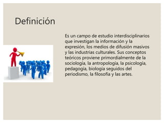 Definición
Es un campo de estudio interdisciplinarios
que investigan la información y la
expresión, los medios de difusión masivos
y las industrias culturales. Sus conceptos
teóricos proviene primordialmente de la
sociología, la antropología, la psicología,
pedagogía, biología seguidos del
periodismo, la filosofía y las artes.
 