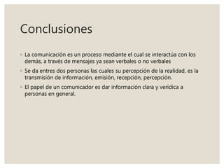 Conclusiones
◦ La comunicación es un proceso mediante el cual se interactúa con los
demás, a través de mensajes ya sean verbales o no verbales
◦ Se da entres dos personas las cuales su percepción de la realidad, es la
transmisión de información, emisión, recepción, percepción.
◦ El papel de un comunicador es dar información clara y verídica a
personas en general.
 