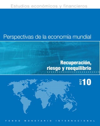 Estudios económicos y financieros




Perspectivas de la economía mundial



                                                      Recuperación,
                                                riesgo y reequilibrio

                                                                                        OCT
                                                                                             10



F   O   N   D   O   M   O   N   E   T   A   R   I   O   I   N   T   E   R   N   A   C    I    O   N   A   L
 