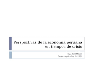 Perspectivas de la economía peruana en tiempos de crisis Ing. Raúl Mauro Desco, septiembre de 2009 