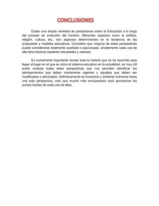 Existe una amplia variedad de perspectivas sobre la Educación a lo largo
del proceso de evolución del hombre; diferentes aspectos como la política,
religión, cultura, etc., son aspectos determinantes en la tendencia de las
propuestas y modelos educativos. Considero que ninguna de estas perspectivas
puede considerarse totalmente acertada o equivocada, simplemente cada una de
ella tiene factores bastante rescatables y valiosos.
Es sumamente importante revisar toda la historia que se ha recorrido para
llegar al lugar en el que se ubica el sistema educativo en la actualidad, es muy útil
poder analizar todas estas perspectivas que nos permiten identificar los
planteamientos que deben mantenerse vigentes y aquellos que deben ser
modificados o eliminados. Definitivamente es incorrecto y limitante inclinarse hacia
una sola perspectiva, creo que mucho más enriquecedor será aprovechar los
puntos fuertes de cada una de ellas.

 