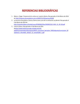 1. Matus L, Roger. Presencia de la cultura en nuestro idioma. Recuperado el 4 de Marzo de 2014
de http://impreso.elnuevodiario.com.ni/2007/11/10/opinion/63492
2. La herencia Grecolatina. Grecia y Roma como cuna de la civilización occidental. Recuperado el
4 de Marzo de 2014 de
http://clases4a.bligoo.cl/media/users/9/460462/files/36304/CS33_M14_21_09_09.pdf
3. Cultura Clásica. Recuperado e 4 de Marzo de 2014
dehttp://www.hezkuntza.ejgv.euskadi.net/r432459/es/contenidos/informacion/dif10_curriculum_berria/es_5495/adjuntos/curriculum_20
10/basica_refundido_2010/2_12_anexo%20V_c.pdf

 