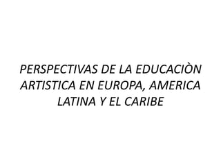 PERSPECTIVAS DE LA EDUCACIÒN 
ARTISTICA EN EUROPA, AMERICA 
LATINA Y EL CARIBE 
 