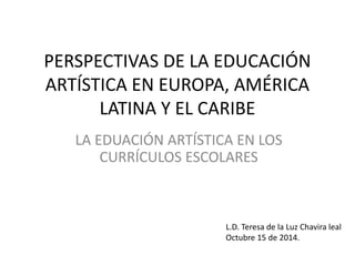 PERSPECTIVAS DE LA EDUCACIÓN 
ARTÍSTICA EN EUROPA, AMÉRICA 
LATINA Y EL CARIBE 
LA EDUACIÓN ARTÍSTICA EN LOS 
CURRÍCULOS ESCOLARES 
L.D. Teresa de la Luz Chavira leal 
Octubre 15 de 2014. 
 