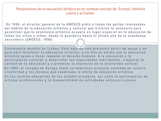 Perspectivas de la educación artística en el contexto escolar de Europa, América 
Latina y el Caribe. 
E n 1 9 9 9 , e l d i r e c t o r g e n e r a l d e l a U N E S C O p i d i ó a t o d a s l a s p a r t e s i n t e r e s a d a s 
d e l ámb i t o d e l a e d u c a c i ó n a r t í s t i c a y c u l t u r a l q u e h i c i e r a n l o n e c e s a r i o p a r a 
g a r a n t i z a r q u e l a e n s e ñ a n z a a r t í s t i c a o c u p a r a u n l u g a r e s p e c i a l e n l a e d u c a c i ó n d e 
t o d o s l o s n i ñ o s y n i ñ a s , d e s d e l a g u a r d e r í a h a s t a e l ú l t imo a ñ o d e l a e n s e ñ a n z a 
s e c u n d a r i a ( U N E S C O , 1 9 9 9 ) 
C o n f e r e n c i a mu n d i a l e n L i s b o a . E s t a h o j a d e r u t a p r e t e n d í a s e r v i r d e a p o y o y d e 
g u í a p a r a f o r t a l e c e r l a e d u c a c i ó n a r t í s t i c a , y e n e l l a s e a f i rma q u e l a e d u c a c i ó n 
a r t í s t i c a a y u d a a h a c e r r e s p e t a r e l d e r e c h o h uma n o . A l a e d u c a c i ó n y l a 
p a r t i c i p a c i ó n c u l t u r a l , a d e s a r r o l l a r l a s c a p a c i d a d e s i n d i v i d u a l e s , a me j o r a r l a 
c a l i d a d d e l a e d u c a c i ó n y a p r omo v e r l a e x p r e s i ó n d e l a d i v e r s i d a d c u l t u r a l . 
E n 1 9 9 5 , e l c o n s e j o d e E u r o p a l a n z ó u n amb i c i o s o p r o y e c t o c e n t r a d o e n c u l t u r a , 
c r e a t i v i d a d y l o s j ó v e n e s q u e e x ami n a b a l a o f e r t a d e e d u c a c i ó n a r t í s t i c a . 
E n l o s c e n t r o s e d u c a t i v o s d e l o s e s t a d o s mi emb r o s , a s í c omo l a p a r t i c i p a c i ó n d e 
a r t i s t a s p r o f e s i o n a l e s y l a d i s p o n i b i l i d a d d e a c t i v i d a d e s e x t r a c u r r i c u l a r e s . 
 