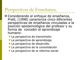 Perspectivas de Enseñanza. Considerando el enfoque de enseñanza, Pratt, (1998) caracteriza cinco diferentes perspectivas de enseñanza vinculadas a la posición epistemológica del profesor y su forma de  concebir el aprendizaje humano: La perspectiva de transmisión  La perspectiva de aprendizaje. La perspectiva de desarrollo. La perspectiva de la consolidación  La perspectiva de la reforma social.  