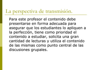 La perspectiva de transmisión. Para este profesor el contenido debe presentarse en forma adecuada para asegurar que los estudiantes lo apliquen a la perfección, tiene como prioridad el contenido a estudiar, solicita una gran cantidad de lecturas y utiliza el contenido de las mismas como punto central de las discusiones grupales.  