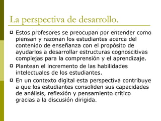 La perspectiva de desarrollo. Estos profesores se preocupan por entender como piensan y razonan los estudiantes acerca del contenido de enseñanza con el propósito de ayudarlos a desarrollar estructuras cognoscitivas complejas para la comprensión y el aprendizaje. Plantean el incremento de las habilidades intelectuales de los estudiantes.  En un contexto digital esta perspectiva contribuye a que los estudiantes consoliden sus capacidades de análisis, reflexión y pensamiento crítico gracias a la discusión dirigida.  