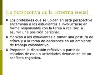 La perspectiva de la reforma social Los profesores que se ubican en esta perspectiva encaminan a los estudiantes a involucrarse en forma responsable con la tarea a realizar, a asumir una posición personal. Motivan a los estudiantes a tomar una postura de crítica y a la toma de decisiones en un ambiente de trabajo colaborativo.  Proponen la discusión reflexiva a partir de estudios de caso o actividades detonantes de un conflicto cognitivo. 